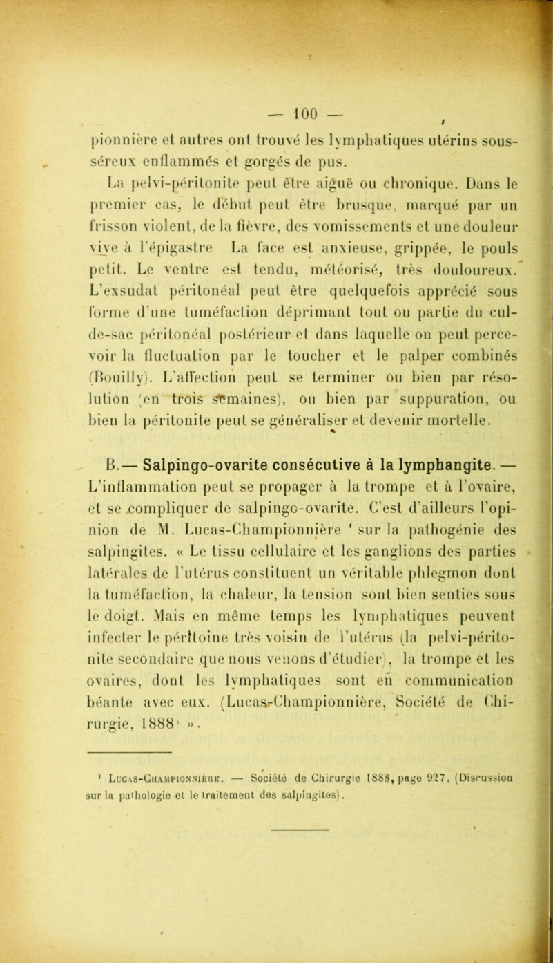 I pionnière et autres ont trouvé les lymphatiques utérins sous- 0 séreux enflammés et gorgés de pus. La pelvi-péritonite peut être aiguë ou chronique. Dans le premier cas, le début peut être brusque, marqué par un frisson violent, de la fièvre, des vomissements et une douleur vive à l'épigastre La face est anxieuse, grippée, le pouls petit. Le ventre est tendu, météorisé, très douloureux. L'exsudât péritonéal peut être quelquefois apprécié sous forme d'une tuméfaction déprimant tout ou partie du cul- de-sac péritonéal postérieur et dans laquelle on peut perce- voir la fluctuation par le toucher et le palper combinés (Bouilly). L'affection peut se terminer ou bien par réso- lution en trois semaines), ou bien par suppuration, ou bien la péritonite peut se généraliser et devenir mortelle. B.— Salpingo-ovarite consécutive à la lymphangite. — L’inflammation peut se propager à la trompe et à l'ovaire, et se compliquer de salpingo-ovarite. C'est d'ailleurs l’opi- nion de M. Lucas-Championnière ‘ sur la pathogénie des salpingites. « Le tissu cellulaire et les ganglions des parties latérales de l’utérus constituent un véritable phlegmon dont la tuméfaction, la chaleur, la tension sont bien senties sous le doigt. Mais en même temps les lymphatiques peuvent infecter le péritoine très voisin de l'utérus (la pelvi-périto- nite secondaire que nous venons d’étudier), la trompe et les ovaires, dont les lymphatiques sont en communication béante avec eux. (LucasrChampionnière, Société de Chi- rurgie, 1888* ». * Lucas-Championnière. — Société do Chirurgie 1888, page 927. (Discussion sur la pathologie et le traitement des salpingites).
