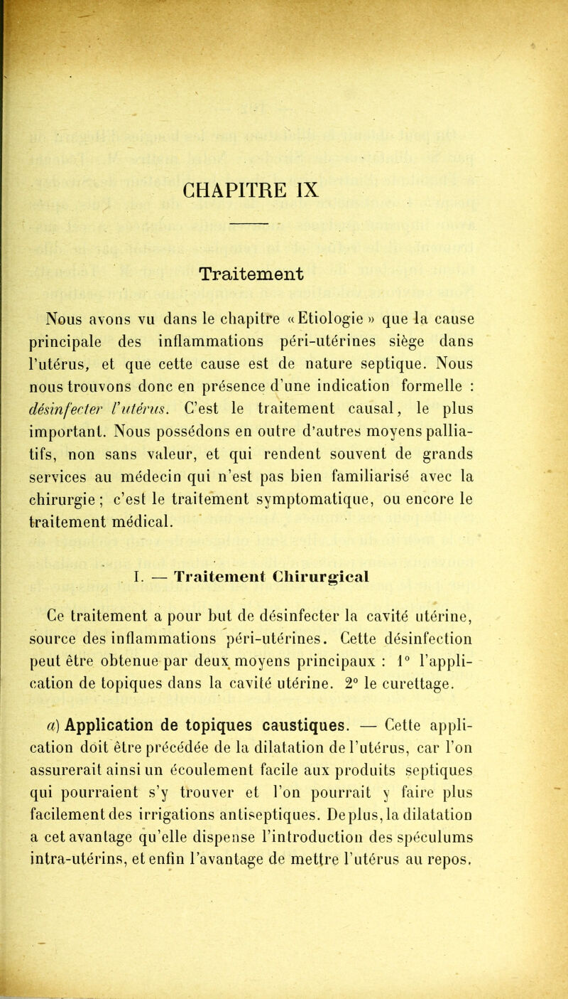 Traitement Nous avons vu dans le chapitre «Etiologie » que la cause principale des inflammations péri-utérines siège dans l’utérus, et que cette cause est de nature septique. Nous nous trouvons donc en présence d’une indication formelle : désinfecter Vutérus. C’est le traitement causal, le plus important. Nous possédons en outre d’autres moyens pallia- tifs, non sans valeur, et qui rendent souvent de grands services au médecin qui n’est pas bien familiarisé avec la chirurgie; c’est le traitement symptomatique, ou encore le traitement médical. I. — Traitement Chirurgical Ce traitement a pour but de désinfecter la cavité utérine, source des inflammations péri-utérines. Cette désinfection peut être obtenue par deux moyens principaux : 1° l’appli- cation de topiques dans la cavité utérine. 2° le curettage. a) Application de topiques caustiques. — Cette appli- cation doit être précédée de la dilatation de l’utérus, car l’on assurerait ainsi un écoulement facile aux produits septiques qui pourraient s’y trouver et l’on pourrait y faire plus facilement des irrigations antiseptiques. Déplus, la dilatation a cet avantage qu’elle dispense l’introduction des spéculums intra-utérins, et enfin l’avantage de mettre l’utérus au repos,