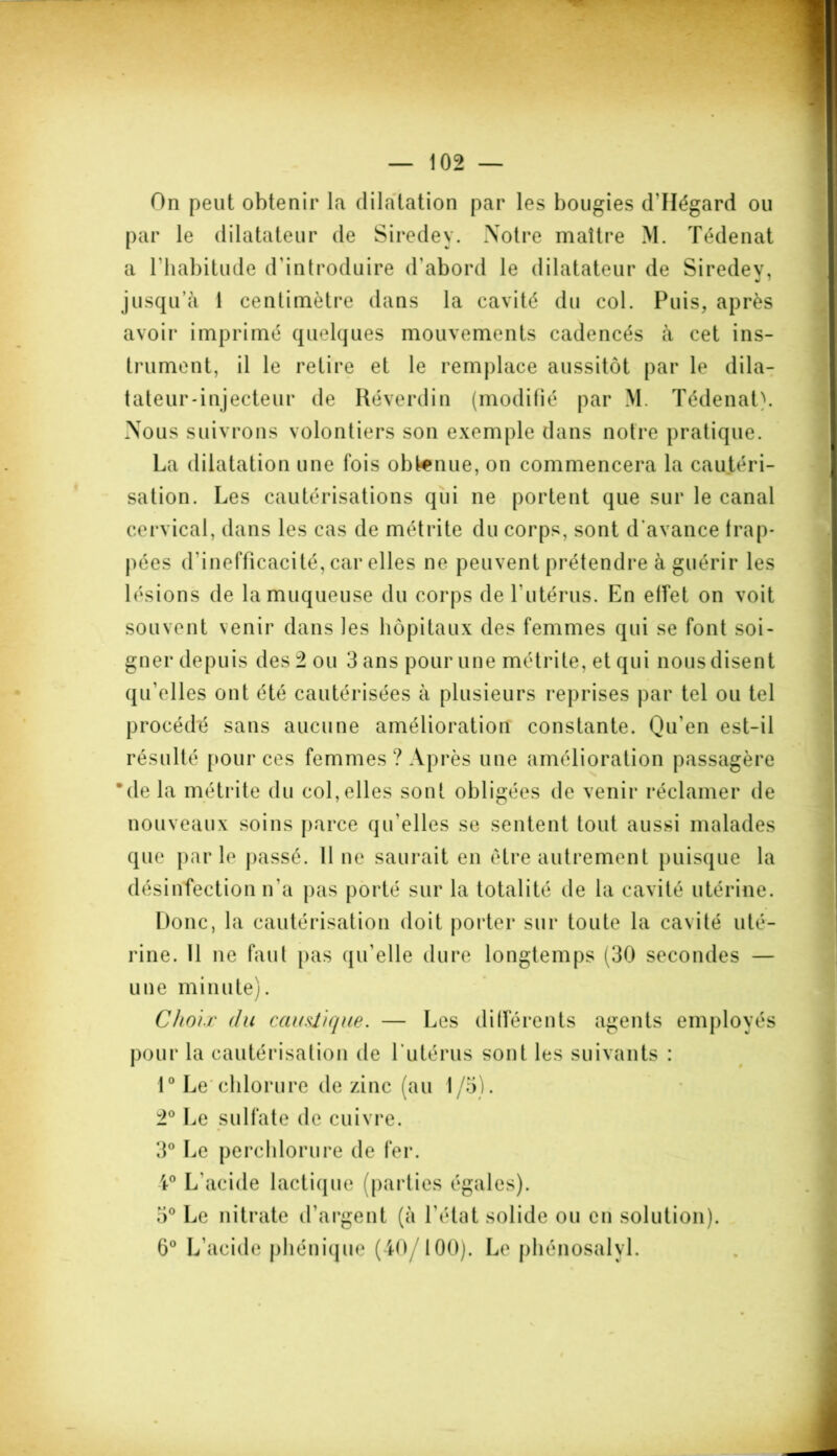 On peut obtenir la dilatation par les bougies d'Ilégard ou par le dilatateur de Siredey. Notre maître M. Tédenat a l'habitude d'introduire d'abord le dilatateur de Siredev, jusqu’à 1 centimètre dans la cavité du col. Puis, après avoir imprimé quelques mouvements cadencés à cet ins- trument, il le retire et le remplace aussitôt par le dila- tateur -injecteur de Réverdin (modifié par M. Tédenat). Nous suivrons volontiers son exemple dans notre pratique. La dilatation une fois obtenue, on commencera la cautéri- sation. Les cautérisations qui ne portent que sur le canal cervical, dans les cas de métrite du corps, sont d’avance frap- pées d'inefficacité, car elles ne peuvent prétendre à guérir les lésions de la muqueuse du corps de l'utérus. En effet on voit souvent venir dans les hôpitaux des femmes qui se font soi- gner depuis des 2 ou 3 ans pour une métrite, et qui nous disent qu’elles ont été cautérisées à plusieurs reprises par tel ou tel procédé sans aucune amélioration constante. Qu’en est-il résulté pour ces femmes ? Après une amélioration passagère *de la métrite du col,elles sont obligées de venir réclamer de nouveaux soins parce qu’elles se sentent tout aussi malades que parle passé. 11 ne saurait en être autrement puisque la désinfection n'a pas porté sur la totalité de la cavité utérine. Donc, la cautérisation doit porter sur toute la cavité uté- rine. 11 ne faut pas qu'elle dure longtemps (30 secondes — une minute). Choix du caustique. — Les différents agents employés pour la cautérisation de l'utérus sont les suivants : 1° Le chlorure de zinc (au 1/5). 2° Le sulfate de cuivre. 3° Le perchlorure de fer. 4° L'acide lactique (parties égales). 5° Le nitrate d'argent (à l'état solide ou en solution). 6° L’acide phénique (40/100). Le phénosalyl.