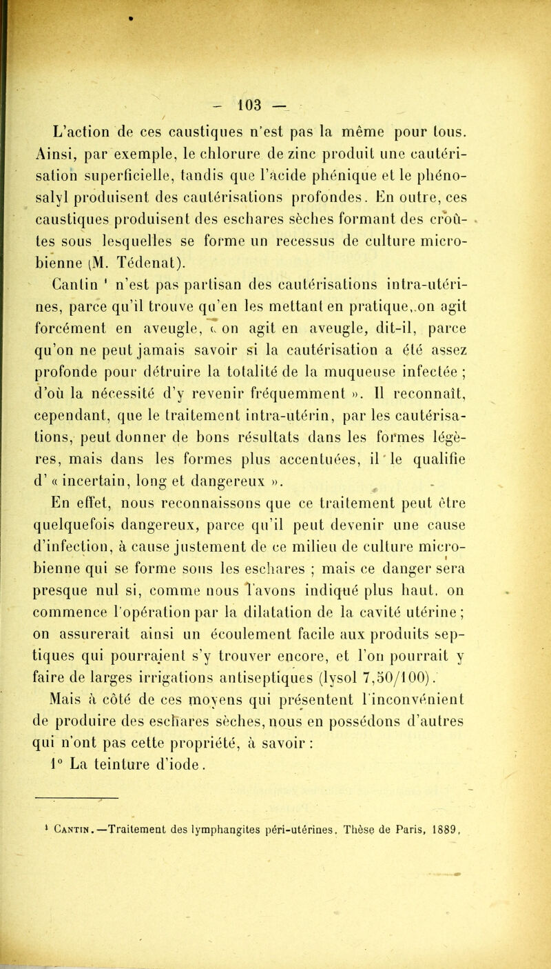 X 103 L’action de ces caustiques n’est pas la même pour tous. Ainsi, par exemple, le chlorure de zinc produit une cautéri- sation superficielle, tandis que l’acide phénique et le phéno- salvl produisent des cautérisations profondes. En outre, ces caustiques produisent des eschares sèches formant des croû- tes sous lesquelles se forme un reeessus de culture micro- bienne (M. Tédenat). Cantin ' n’est pas partisan des cautérisations intra-utéri- nes, parce qu’il trouve qu’en les mettant en pratique,.on agit forcément en aveugle, u on agit en aveugle, dit-il, parce qu’on ne peut jamais savoir si la cautérisation a été assez profonde pour détruire la totalité de la muqueuse infectée ; d’où la nécessité d’y revenir fréquemment ». Il reconnaît, cependant, que le traitement intra-utérin, par les cautérisa- tions, peut donner de bons résultats dans les formes légè- res, mais dans les formes plus accentuées, il'le qualifie d’a incertain, long et dangereux ». En effet, nous reconnaissons que ce traitement peut être quelquefois dangereux, parce qu’il peut devenir une cause bienne qui se forme sous les eschares ; mais ce danger sera presque nul si, comme nous l’avons indiqué plus haut, on commence l’opération par la dilatation de la cavité utérine ; on assurerait ainsi un écoulement facile aux produits sep- tiques qui pourraient s’y trouver encore, et l’on pourrait y faire de larges irrigations antiseptiques (lysol 7,50/100). Mais à côté de ces moyens qui présentent l’inconvénient de produire des eschares sèches, nous en possédons d’autres qui n’ont pas cette propriété, à savoir : 1° La teinture d’iode. 1 Cantin.—Traitement des lymphangites péri-ntérines. Thèse de Paris, 1889,