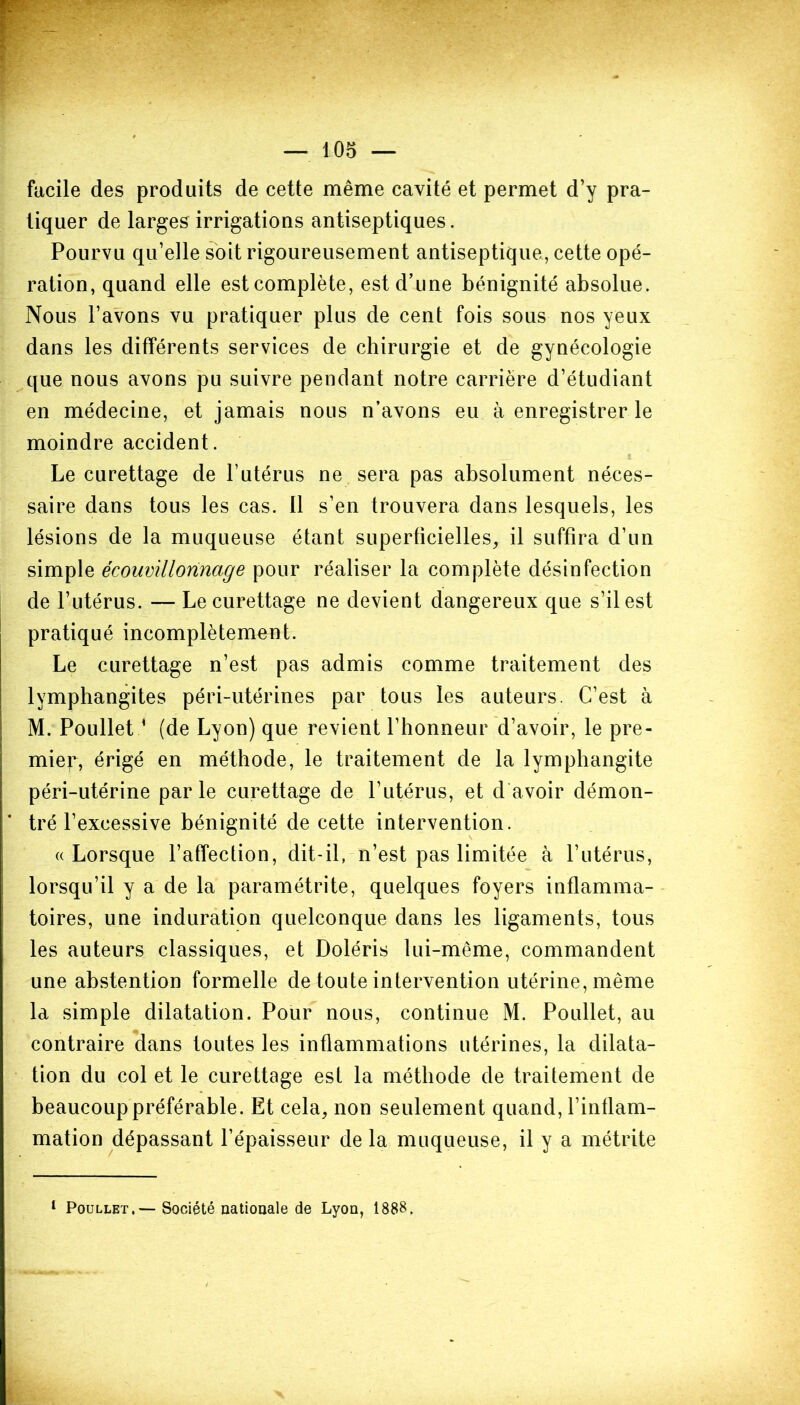 facile des produits de cette même cavité et permet d’y pra- tiquer de larges irrigations antiseptiques. Pourvu qu’elle soit rigoureusement antiseptique, cette opé- ration, quand elle est complète, est d’une bénignité absolue. Nous l’avons vu pratiquer plus de cent fois sous nos yeux dans les différents services de chirurgie et de gynécologie que nous avons pu suivre pendant notre carrière d’étudiant en médecine, et jamais nous n’avons eu à enregistrer le moindre accident. Le curettage de l’utérus ne sera pas absolument néces- saire dans tous les cas. 11 s’en trouvera dans lesquels, les lésions de la muqueuse étant superficielles, il suffira d’un simple écouvillonnage pour réaliser la complète désinfection de l’utérus. — Le curettage ne devient dangereux que s’il est pratiqué incomplètement. Le curettage n’est pas admis comme traitement des lymphangites péri-utérines par tous les auteurs. C’est à M. Poullet1 (de Lyon) que revient l’honneur d’avoir, le pre- mier, érigé en méthode, le traitement de la lymphangite péri-utérine parle curettage de l’utérus, et d avoir démon- tré l’excessive bénignité de cette intervention. «Lorsque l’affection, dit-il, n’est pas limitée à l’utérus, lorsqu’il y a de la paramétrite, quelques foyers inflamma- toires, une induration quelconque dans les ligaments, tous les auteurs classiques, et Doléris lui-même, commandent une abstention formelle de toute intervention utérine, même la simple dilatation. Pour nous, continue M. Poullet, au contraire dans toutes les inflammations utérines, la dilata- tion du col et le curettage est la méthode de traitement de beaucoup préférable. Et cela, non seulement quand, l’inflam- mation dépassant l’épaisseur de la muqueuse, il y a métrite 1 Poullet.— Société nationale de Lyon, 1888.