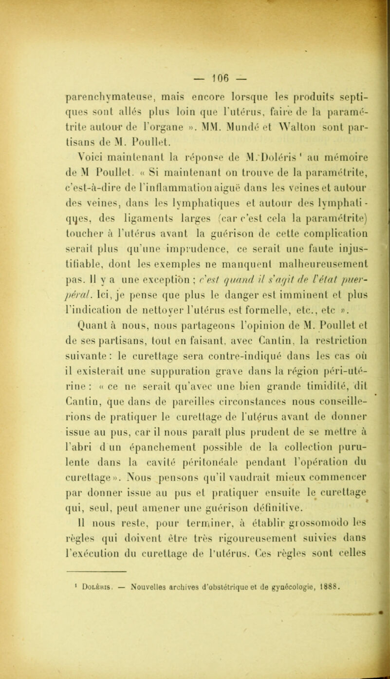 parenchymateuse, mais encore lorsque les produits septi- ques sont allés plus loin que l'utérus, faire de la paramé- trée autour de l'organe ». MM. Mundé et Walton sont par- tisans de M. Poullet. Voici maintenant la réponse de M.'Doléris 1 au mémoire de M Poullet. « Si maintenant on trouve de la paramétrée, c'est-à-dire de l'inflammation aiguë dans les veines et autour des veines, dans les lymphatiques et autour des lymphati- ques, des ligaments larges (car c’est cela la paramétrée) toucher à l'utérus avant la guérison de cette complication serait plus qu'une imprudence, ce serait une faute injus- tifiable, dont les exemples ne manquent malheureusement pas. 11 y a une exception ; c'est quand il s'agit de l'état puer- péral. Ici, je pense que plus le danger est imminent et plus l'indication de nettoyer l'utérus est formelle, etc., etc ». Quant à nous, nous partageons l’opinion de M. Poullet et de ses partisans, tout en faisant, avec Cantin, la restriction suivante: le curettage sera contre-indiqué dans les cas oii il existerait une suppuration grave dans la région péri-uté- rine : « ce ne serait qu'avec une bien grande timidité, dit Cantin, que dans de pareilles circonstances nous conseille- rions de pratiquer le curettage de l'utérus avant de donner issue au pus, car il nous paraît plus prudent de se mettre à l'abri d un épanchement possible de la collection puru- lente dans la cavité péritonéale pendant l'opération du curettage». Nous pensons qu'il vaudrait mieux commencer par donner issue au pus et pratiquer ensuite le^ curettage qui, seul, peut amener une guérison définitive. 11 nous reste, pour terminer, à établir grossomodo les règles qui doivent être très rigoureusement suivies dans l'exécution du curettage de l’utérus. Ces règles sont celles 1 Dolêhis, — Nouvelles archives d’obslétrique et de gynécologie, 1888.