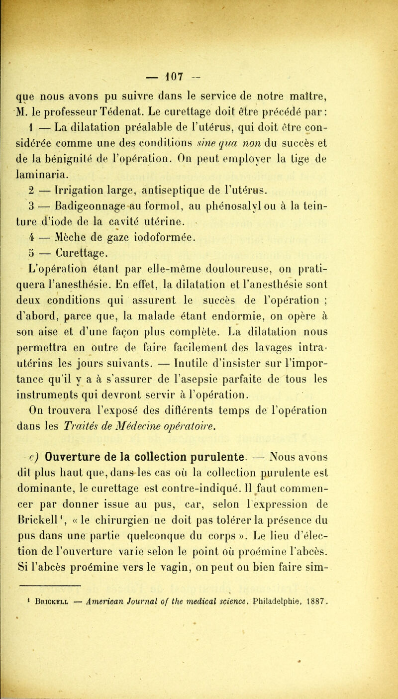 que nous avons pu suivre dans le service de notre maître, M. le professeurTédenat. Le curettage doit être précédé par: \ — La dilatation préalable de l’utérus, qui doit être con- sidérée comme une des conditions sine qua non du succès et de la bénignité de l’opération. On peut employer la tige de laminaria. 2 — Irrigation large, antiseptique de l’utérus. 3 — Badigeonnage au formol, au phénosalyl ou à la tein- ture d’iode de la cavité utérine. % 4 — Mèche de gaze iodoformée. 5 — Curettage. L’opération étant par elle-même douloureuse, on prati- quera l’anesthésie. En effet, la dilatation et l’anesthésie sont deux conditions qui assurent le succès de l’opération ; d’abord, parce que, la malade étant endormie, on opère à son aise et d’une façon plus complète. La dilatation nous permettra en outre de faire facilement des lavages intra- utérins les jours suivants. — Inutile d’insister sur l’impor- tance qu’il y a à s’assurer de l’asepsie parfaite de tous les instruments qui devront servir à l’opération. On trouvera l’exposé des différents temps de l’opération dans les Traités de Médecine opératoire. c) Ouverture de la collection purulente. — Nous avons dit plus haut que, dans les cas où la collection purulente est dominante, le curettage est contre-indiqué. Il faut commen- cer par donner issue au pus, car, selon l’expression de Brickell1, « le chirurgien ne doit pas tolérer la présence du pus dans une partie quelconque du corps». Le lieu d’élec- tion de l’ouverture varie selon le point où proémine l’abcès. Si l’abcès proémine vers le vagin, on peut ou bien faire sim- 1 Brickell — Amerioan Journal of the medical science. Philadelphie, 1887. #