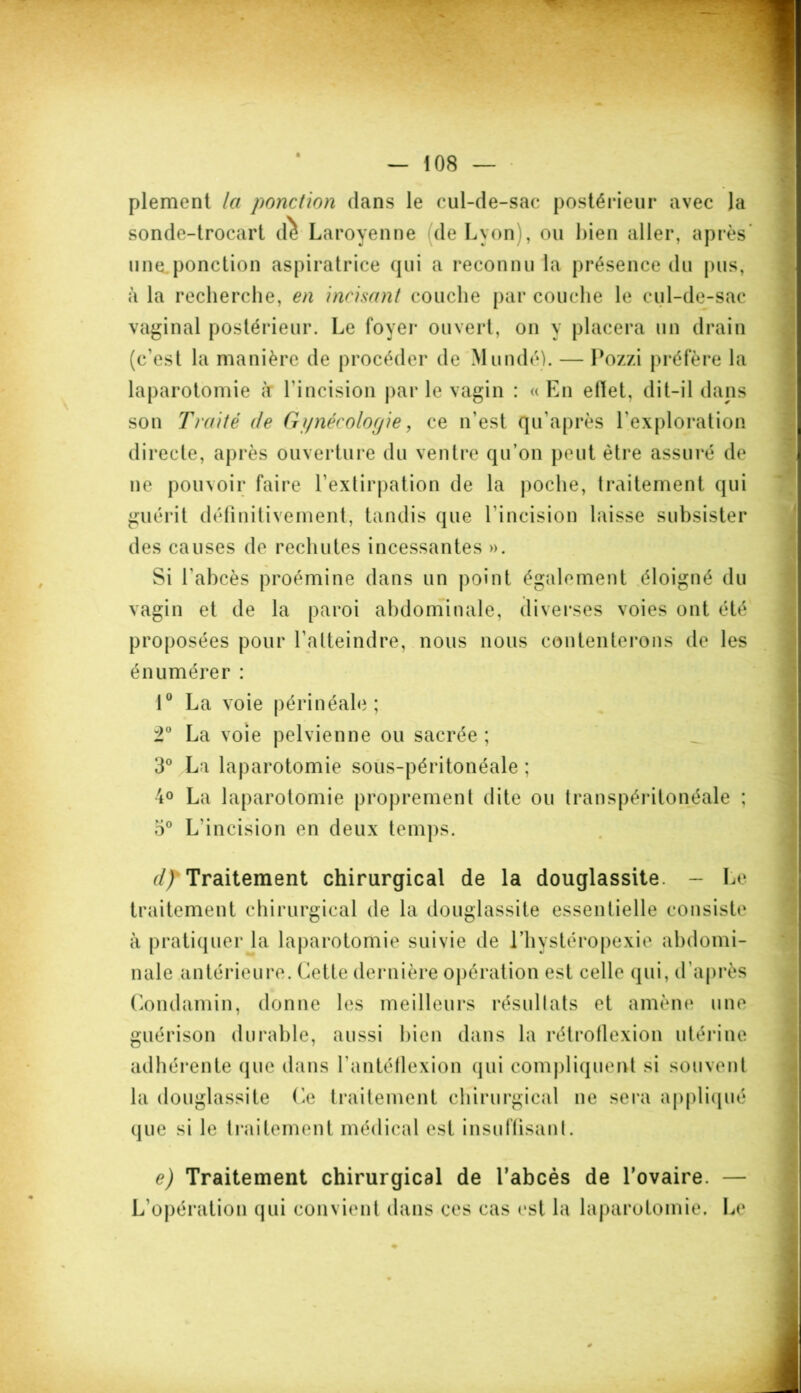 plement la ponction dans le cul-de-sac postérieur avec la sonde-trocart d^ Laroyenne de Lyon), ou bien aller, après* une ponction aspiratrice qui a reconnu la présence du pus, à la recherche, en incisant couche par couche le cul-de-sac vaginal postérieur. Le foyer ouvert, on y placera un drain (c'est la manière de procéder de Mundé). — Pozzi préfère la laparotomie à l'incision par le vagin : «En etïet, dit-il dans son Traité (le Gynécologie, ce n'est qu’après l'exploration directe, après ouverture du ventre qu’on peut être assuré de ne pouvoir faire l'extirpation de la poche, traitement qui guérit définitivement, tandis que l'incision laisse subsister des causes do rechutes incessantes ». Si l'abcès proémine dans un point également éloigné du vagin et de la paroi abdominale, diverses voies ont été proposées pour l’atteindre, nous nous contenterons de les énumérer : 10 La voie périnéale ; 2° La voie pelvienne ou sacrée ; 3° La laparotomie sous-péritonéale ; 4° La laparotomie proprement dite ou transpéritonéale ; o° L'incision en deux temps. d) Traitement chirurgical de la douglassite. - Le traitement chirurgical de la douglassite essentielle consiste à pratiquer la laparotomie suivie de l’hystéropexie abdomi- nale antérieure. Cette dernière opération est celle qui, d’après Condamin, donne les meilleurs résultats et amène une guérison durable, aussi bien dans la rétroflexion utérine adhérente que dans l’antéflexion qui compliquent si souvent la douglassite Ce traitement chirurgical ne sera appliqué que si le traitement médical est insuffisant. e) Traitement chirurgical de l’abcès de l’ovaire. — L'opération qui convient dans ces cas est la laparotomie. Le