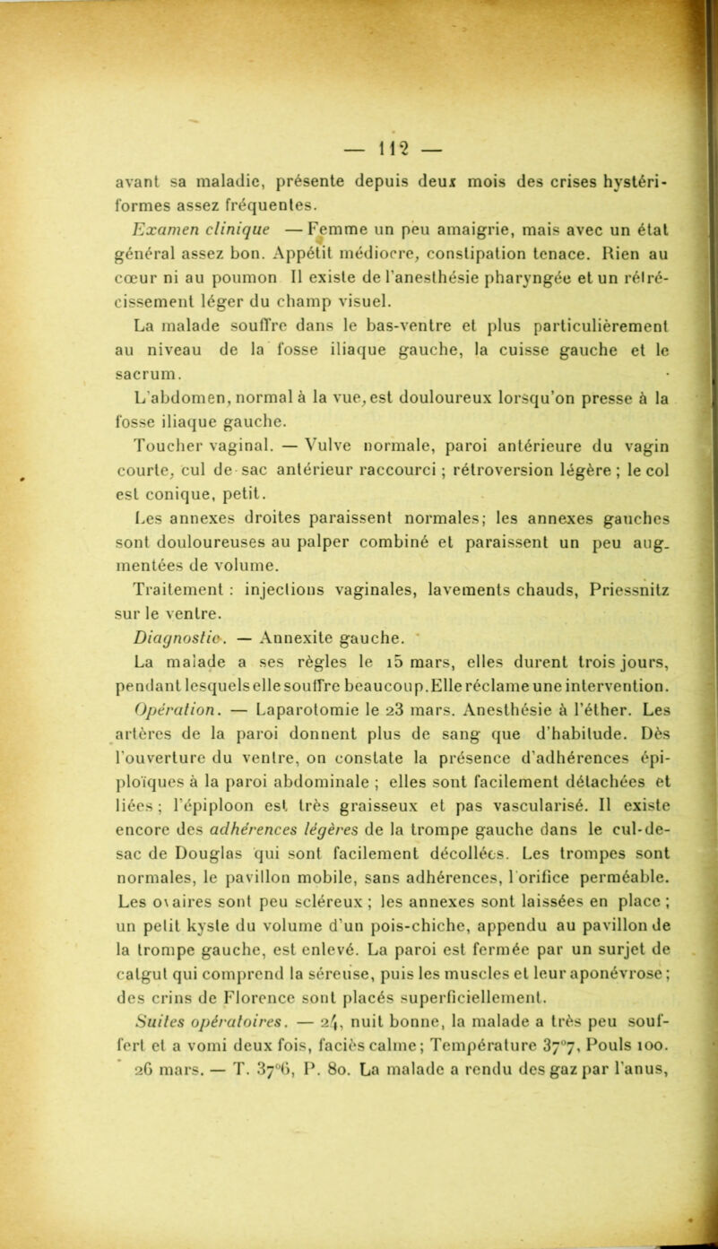 avant sa maladie, présente depuis deux mois des crises hystéri- formes assez fréquentes. Examen clinique —Femme un peu amaigrie, mais avec un état général assez bon. Appétit médiocre, constipation tenace. Rien au cœur ni au poumon II existe de l'anesthésie pharyngée et un rétré- cissement léger du champ visuel. La malade soufTre dans le bas-ventre et plus particulièrement au niveau de la fosse iliaque gauche, la cuisse gauche et le sacrum. L'abdomen, normal à la vue, est douloureux lorsqu’on presse à la fosse iliaque gauche. Toucher vaginal. — Vulve normale, paroi antérieure du vagin courte, cul de sac antérieur raccourci ; rétroversion légère; le col est conique, petit. Les annexes droites paraissent normales; les annexes gauches sont douloureuses au palper combiné et paraissent un peu aug. mentées de volume. Traitement : injections vaginales, lavements chauds, Priessnitz sur le ventre. Diagnostic. — Annexite gauche. La malade a ses règles le i5 mars, elles durent trois jours, pendant lesquelselle souffre beaucoup.Elle réclame une intervention. Opération. — Laparotomie le 23 mars. Anesthésie à l’éther. Les artères de la paroi donnent plus de sang que d’habitude. Dès l'ouverture du ventre, on constate la présence d’adhérences épi- ploïques à la paroi abdominale ; elles sont facilement détachées et liées ; l’épiploon est très graisseux et pas vascularisé. Il existe encore des adhérences légères de la trompe gauche dans le cul-de- sac de Douglas qui sont facilement décollées. Les trompes sont normales, le pavillon mobile, sans adhérences, 1 orifice perméable. Les o\aires sont peu scléreux ; les annexes sont laissées en place ; un petit kyste du volume d’un pois-chiche, appendu au pavillon de la trompe gauche, est enlevé. La paroi est fermée par un surjet de catgut qui comprend la séreuse, puis les muscles et leur aponévrose ; des crins de Florence sont placés superficiellement. Suites opératoires. — 24, nuit bonne, la malade a très peu souf- fert et a vomi deux fois, faciès calme; Température 37°7, Pouls 100. 2G mars. — T. 37°6, P. 80. La malade a rendu des gaz par l'anus,