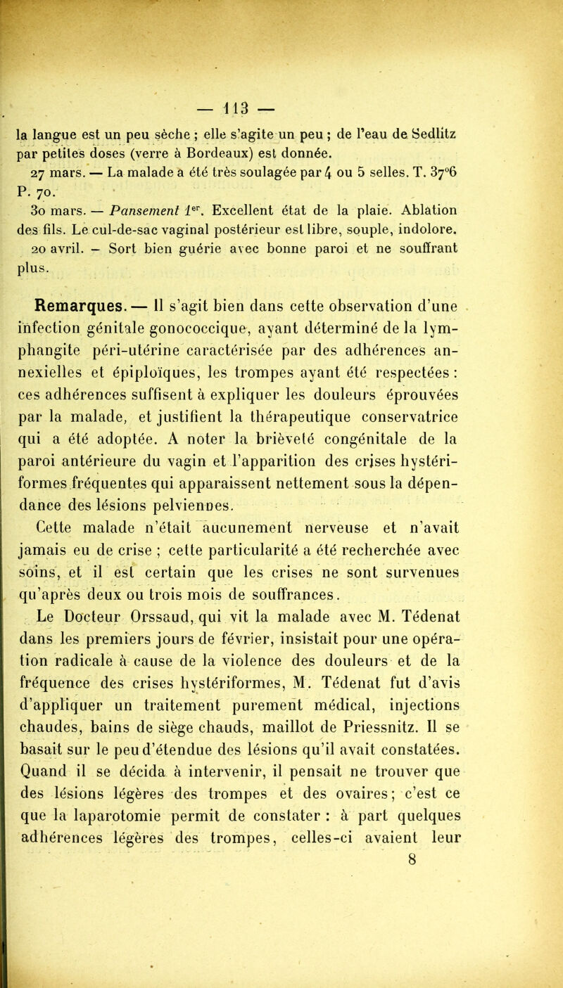 la langue est un peu sèche ; elle s’agite un peu ; de l’eau de Sedlitz par petites doses (verre à Bordeaux) est donnée. 27 mars. — La malade a été très soulagée par 4 ou 5 selles. T. 37°6 P. 70. 3o mars. — Pansement 1er. Excellent état de la plaie. Ablation des fils. Le cul-de-sac vaginal postérieur est libre, souple, indolore. 20 avril. - Sort bien guérie avec bonne paroi et ne souffrant plus. Remarques.— 11 s’agit bien dans cette observation d’une infection génitale gonococcique, ayant déterminé de la lym- phangite péri-utérine caractérisée par des adhérences an- nexielles et épiploïques, les trompes ayant été respectées: ces adhérences suffisent à expliquer les douleurs éprouvées par la malade, et justifient la thérapeutique conservatrice qui a été adoptée. A noter la brièveté congénitale de la paroi antérieure du vagin et l’apparition des crises hystéri- formes fréquentes qui apparaissent nettement sous la dépen- dance des lésions pelviennes. Cette malade n’était aucunement nerveuse et n’avait jamais eu de crise ; cette particularité a été recherchée avec soins, et il est certain que les crises ne sont survenues qu’après deux ou trois mois de souffrances. Le Docteur Orssaud, qui vit la malade avec M. Tédenat dans les premiers jours de février, insistait pour une opéra- tion radicale à cause de la violence des douleurs et de la fréquence des crises hystériformes, M. Tédenat fut d’avis d’appliquer un traitement purement médical, injections chaudes, bains de siège chauds, maillot de Priessnitz. Il se basait sur le peu d’étendue des lésions qu’il avait constatées. Quand il se décida à intervenir, il pensait ne trouver que des lésions légères des trompes et des ovaires ; c’est ce que la laparotomie permit de constater : à part quelques adhérences légères des trompes, celles-ci avaient leur 8