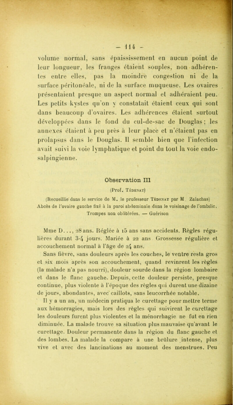 volume normal, sans épaississement en aucun point de leur longueur, les franges étaient souples, non adhéren- tes entre elles, pas la moindre congestion ni de la surface péritonéale, ni de la surface muqueuse. Les ovaires présentaient presque un aspect normal et adhéraient peu. Les petits kystes qu'on y constatait étaient ceux qui sont dans beaucoup d’ovaires. Les adhérences étaient surtout développées dans le fond du cul-de-sac de Douglas ; les annexes étaient à peu près à leur placé et n’étaient pas en prolapsus dans le Douglas. 11 semble bien que l'infection avait suivi la voie lymphatique et point du tout la voie endo- salpingienne. Observation III (Prof. Tédenat) (Recueillie dans le service de M. le professeur Tédenat par M. Zalachas) Abcès de l'ovaire gauche fixé à la paroi abdominale dans le voisinage de l’ombilic. Trompes non oblitérées. — Guérison Mme D..., 28 ans. Réglée à i5 ans sans accidents. Règles régu- lières durant 3-4 jours. Mariée à 22 ans Grossesse régulière et accouchement normal à l’âge de 24 ans. Sans fièvre, sans douleurs après les couches, le ventre resta gros et six mois après son accouchement, quand revinrent les règles (la malade n’a pas nourri), douleur sourde dans la région lombaire et dans le flanc gauche. Depuis, cette douleur persiste, presque continue, plus violente â l’époque des règles qui durent une dizaine de jours, abondantes, avec caillots, sans leucorrhée notable. Il y a un an, un médecin pratiqua le curettage pour mettre terme aux hémorragies, mais lors des règles qui suivirent le curettage les douleurs furent plus violentes et la ménorrhagie ne fut en rien diminuée. La malade trouve sa situation plus mauvaise qu’avant le curettage. Douleur permanente dans la région du flanc gauche et des lombes. La malade la compare à une brûlure intense, plus vive et avec des lancinations au moment des menstrues. Peu