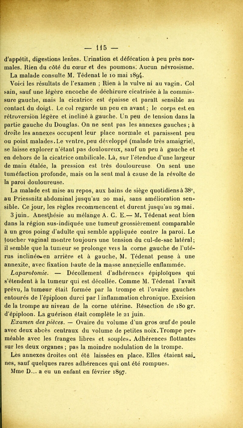 d’appétit, digestions lentes. Urination et défécation à peu près nor- males. Rien du côté du cœur et des poumons. Aucun névrosisme. La malade consulte M. Tédenat le 10 mai 1894. Voici les résultats de l’examen ; Rien à la vulve ni au vagin. Col sain, sauf une légère encoche de déchirure cicatrisée à la commis- sure gauche, mais la cicatrice est épaisse et paraît sensible au contact du doigt. Le col regarde un peu en avant ; le corps est en rétroversion légère et incliné à gauche. Un peu de tension dans la partie gauche du Douglas. On ne sent pas les annexes gauches ; à droite les annexes occupent leur place normale et paraissent peu ou point malades. Le ventre, peu développé (malade très amaigrie), se laisse explorer n’étant pas douloureux, sauf un peu à gauche et en dehors de la cicatrice ombilicale. Là, sur l’étendue d’une largeur de main étalée, la pression est très douloureuse On sent une tuméfaction profonde, mais on la sent mal à cause de la révolte de la paroi douloureuse. La malade est mise au repos, aux bains de siège quotidiens à 38°, au Priessnitz abdominal jusqu’au 20 mai, sans amélioration sen- sible. Ce jour, les règles recommencent et durent jusqu’au 29mai. 3 juin. Anesthésie au mélange A. G. E.— M. Tédenat sent bien dans la région sus-indiquée une tumeuf grossièrement comparable à un gros poing d’adulte qui semble appliquée contre la paroi. Le toucher vaginal montre toujours une tension du cul-de-sac latéral; il semble que la tumeur se prolonge veis la corne gauche de l’uté- rus inclinée^en arrière et à gauche, M. Tédenat pense à une annexite, avec fixation haute delà masse annexielle enflammée. Laparotomie. — Décollement d’adhérences épiploïques qui s’étendent à la tumeur qui est décollée. Comme M. Tédenat l’avait prévu, la tumeur était formée par la trompe et l’ovaire gauches entourés de l’épiploon durci par 1 inflammation chronique. Excision de la trompe au niveau de la corne utérine. Résection de 180 gr. d’épiploon. La guérison était complète le 21 juin. Examen des pièces. — Ovaire du volume d’un gros œuf de poule avec deux abcès centraux du volume de petites noix.Trompe per- méable avec les franges libres et souples. Adhérences flottantes sur les deux organes ; pas la moindre nodulation de la trompe. Les annexes droites ont été laissées en place. Elles étaient sai. nés, sauf quelques rares adhérences qui ont été rompues. Mme D... a eu un enfant en février 1897.