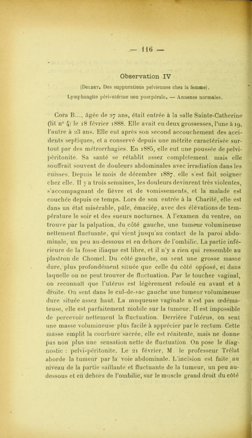 Observation IV (Delbbt. Des suppurations pelviennes chez la femme). Lymphangite péri-utérine non puerpérale. — Annexes normales. Cora B..., âgée de 27 ans, était entrée à la salle Sainte-Catherine (lit n° 4) le 18 février 1888. Elle avait eu deux grossesses, l’une à 19, l'autre à 2.3 ans. Elle eut après son second accouchement des acci- dents septiques, et a conservé depuis une métrite caractérisée sur- tout par des métrorrhagies. En 1885, elle eut une poussée de pelvi- péritonite. Sa santé se rétablit assez complètement, mais elle souffrait souvent de douleurs abdominales avec irradiation dans les cuisses. Depuis le mois de décembre 1887, elle s’est fait soigner chez elle. Il y a trois semaines, les douleurs devinrent très violentes, s’accompagnant de fièvre et de vomissements, et la malade est couchée depuis ce temps. Lors de son entrée à la Charité, elle- est dans un état misérable, pâle, émaciée, avec des élévations de tem- pérature le soir et des sueurs nocturnes. A l’examen du ventre, on trouve par la palpation, du côté gauche, une tumeur volumineuse nettement fluctuante, qui vient jusqu’au contact de la paroi abdo- minale, un peu au-dessous et en dehors de l'ombilic. La partie infé- rieure de la fosse iliaque est libre, et il n’y a rien qui ressemble au plastron de Chomel. Du côté gauche, on sent une grosse masse dure, plus profondément située que celle du côté opposé, et dans laquelle on ne peut trouver de fluctuation. Par le toucher vaginal, on reconnaît que l'utérus est légèrement refoulé en avant et â droite. On sent dans le cul-de-sac gauche une tumeur volumineuse dure située assez haut. La muqueuse vaginale n’est pas œdéma- teuse, elle est parfaitement mobile sur la tumeur. Il est impossible de percevoir nettement la lluctuation. Derrière l’utérus, on sent une masse volumineuse plus facile â apprécier par le rectum. Cette masse emplit la courbure sacrée, elle est rénitente, mais ne donne pas non plus une sensation nette de fluctuation. On pose le diag- nostic : pelvi-péritonite. Le 21 février, M. le professeur Trélat aborde la tumeur par la voie abdominale. L'incision est faite au niveau de la partie saillante et fluctuante de la tumeur, un peu au- dessous et en dehors de l’ombilic, sur le muscle grand droit du côté