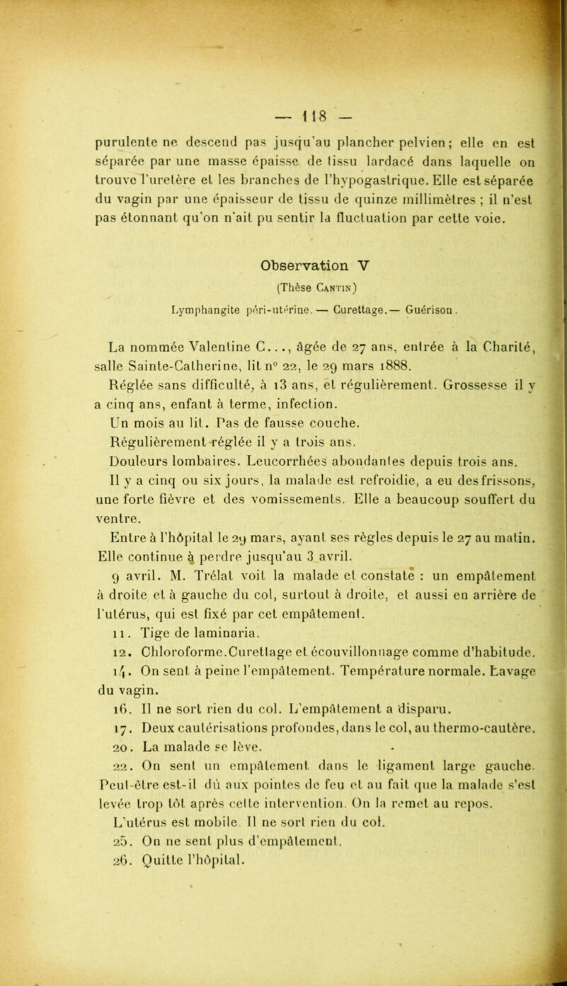 purulente ne descend pas jusqu'au plancher pelvien ; elle en est séparée par une masse épaisse de lissu lardacé dans laquelle on trouve l'uretère et les branches de l’hypogastrique. Elle est séparée du vagin par une épaisseur de tissu de quinze millimètres ; il n’est pas étonnant qu'on n'ait pu sentir la fluctuation par cette voie. Observation V (Thèse Cantin) Lymphangite péri-utérine.— Curettage.— Guérison. La nommée Valenline C..âgée de 27 ans, entrée à la Charité, salle Sainte-Catherine, lit n° 22, le 29 mars 1888. Réglée sans difficulté, à i3 ans, et régulièrement. Grossesse il y a cinq ans, enfant à terme, infection. Un mois au lit. Pas de fausse couche. Régulièrement réglée il y a trois ans. Douleurs lombaires. Leucorrhées abondantes depuis trois ans. Il y a cinq ou six jours, la mala<Je est refroidie, a eu des frissons, une forte fièvre et des vomissements. Elle a beaucoup souffert du ventre. Entre à fhôpital le 29 mars, ayant ses règles depuis le 27 au matin. Elle continue 4 perdre jusqu’au 3 avril. 9 avril. M. Trélat voit la malade et constate : un empâtement à droite et à gauche du col, surtout à droite, et aussi en arrière de l’utérus, qui est fixé par cet empâtement. 11. Tige de laminaria. 12. Chloroforme.Curettage et écouvillonnage comme d’habitude. 14. On sent à peine l'empâtement. Température normale. Lavage du vagin. îfi. Il ne sort rien du col. L'empâtement a disparu. 17. Deux cautérisations profondes, dans le col, au thermo-cautère. 20. La malade se lève. 22. On sent un empâtement dans le ligament large gauche. Peut-être est-il dû aux pointes de feu et au fait que la malade s’est levée trop tôt après cette intervention. On la remet au repos. L'utérus est mobile. Il ne sort rien du col. 25. On 11e sent plus d’empâtement. 26. Quitte l’hôpital.