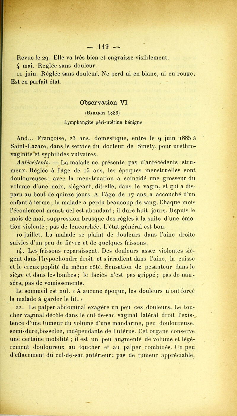 «K — H 9 — Revue le 29. Elle va très bien et engraisse visiblement. 4 mai. Réglée sans douleur. 11 juin. Réglée sans douleur. Ne perd ni en blanc, ni en rouge. Est en parfait état. Observation VI (Barangy 1886) Lymphangite péri-utérine bénigne And... Françoise, 23 ans, domestique, entre le 9 juin i885 à Saint-Lazare, dans le service du docteur de Sinety, pour uréthro- vagi'nite et syphilides vulvaires. Antécédents. — La malade ne présente pas d’antécédents stru- meux. Réglée à l’âge de i5 ans, les époques menstruelles sont douloureuses ; avec la menstruation a coïncidé une grosseur du volume d’une noix, siégeant, dit-elle, dans le vagin, et qui a dis- paru au bout de quinze jours. A l’âge de 17 ans, a accouché d’un enfant à terme ; la malade a perdu beaucoup de sang. Chaque mois l’écoulement menstruel est abondant; il dure huit jours. Depuis le mois de mai, suppression brusque des règles à la suite d’une émo- tion violente ; pas de leucorrhée. L’état général est bon. 10 juillet. La malade se plaint de douleurs dans l’aine droite suivies d’un peu de fièvre et de quelques frissons. i4. Les frissons reparaissent. Des douleurs assez violentes siè- gent dans l’hypochondre droit, et s’irradient dans l’aine, la cuisse et le creux poplité du même côté. Sensation de pesanteur dans le siège et dans les lombes ; le faciès n’est pas grippé ; pas de nau- sées, pas de vomissements. Le sommeil est nul. « A aucune époque, les douleurs n’ont forcé la malade à garder le lit. » 22. Le palper abdominal exagère un peu ces douleurs. Le tou- cher vaginal décèle dans le cul-de-sac vaginal latéral droit Pexisv tence d’une tumeur du volume d’une mandarine, peu douloureuse, semi-dure,bosselée, indépendante de l’utérus. Cet organe conserve une certaine mobilité ; il est un peu augmenté de volume et légè- rement douloureux au toucher et au palper combinés. Un peu d’eflacement du cul-de-sac antérieur; pas de tumeur appréciable;