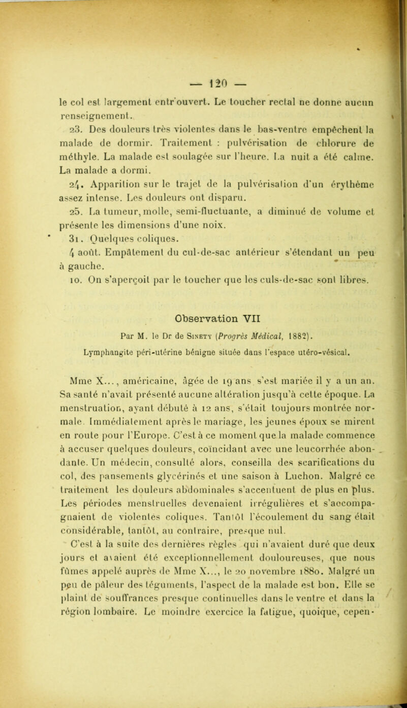 le col est largement entr ouvert. Le toucher rectal ne donne aucun renseignement. 23. Des douleurs très violentes dans le bas-ventre empêchent la malade de dormir. Traitement : pulvérisation de chlorure de méthyle. La malade est soulagée sur l’heure. La nuit a été calme. La malade a dormi. 2^• Apparition sur le trajet de la pulvérisalion d’un érythème assez intense. Les douleurs ont disparu. 25. La tumeur, molle, semi-fluctuante, a diminué de volume et présente les dimensions d’une noix. 3i. Quelques coliques. 4 août. Empâtement du cul-de-sac antérieur s’étendant un peu à gauche. îo. On s’aperçoit par le toucher que les culs-de-sac sont libres. Observation VII Par M. le Dr de Sinbty (Progrès Médical, 1882). Lymphangite péri-utérine bénigne située dans l’espace utéro-vésical. Mme X..., américaine, âgée de 19 ans s’est mariée il y a un an. Sa santé n’avait présenté aucune altération jusqu’à cette époque. La menstruation, ayant débuté à 12 ans, s’était toujours montrée nor- male. Immédiatement après le mariage, les jeunes époux se mirent en route pour l'Europe. C’est à ce moment que la malade commence à accuser quelques douleurs, coïncidant avec une leucorrhée abon- . danle. Un médecin, consulté alors, conseilla des scarifications du col, des pansements glycérinés et une saison à Luchon. Malgré ce traitement les douleurs abdominales s'accentuent de plus en plus. Les périodes menstruelles devenaient irrégulières et s'accompa- gnaient de violentes coliques. Tantôt l'écoulement du sang était considérable, tantôt, au contraire, presque nul. C'est à la suite des dernières règles qui n’avaient duré que deux jours et a\aient été exceptionnellement douloureuses, que nous fûmes appelé auprès de Mme X..., le 20 novembre 1880. Malgré un ppii de pâleur des téguments, l’aspect de la malade est bon. Elle se plaint de Souffrances presque continuelles dans le ventre et dans la région lombaire. Le moindre exercice la fatigue, quoique, cepen*