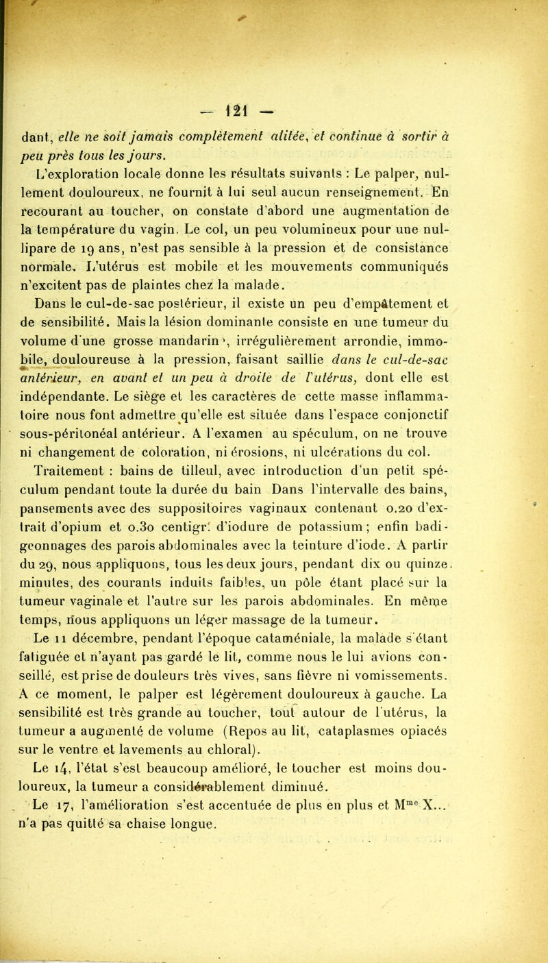 dant, elle ne soit jamais complètement alitée, et continue à sortir à peu près tous les jours. L’exploration locale donne les résultats suivanls : Le palper, nul- lement douloureux, ne fournit à lui seul aucun renseignement. En recourant au toucher, on constate d’abord une augmentation de la température du vagin. Le col, un peu volumineux pour une nul- lipare de 19 ans, n’est pas sensible à la pression et de consistance normale. L’utérus est mobile et les mouvements communiqués n’excitent pas de plaintes chez la malade. Dans le cul-de-sac postérieur, il existe un peu d’empâtement et de sensibilité. Mais la lésion dominante consiste en une tumeur du volume d'une grosse mandarin1, irrégulièrement arrondie, immo- bile, douloureuse à la pression, faisant saillie dans le cul-de-sac antérieur, en avant et un peu à droite de' T utérus, dont elle est indépendante. Le siège et les caractères de cette masse inflamma- toire nous font admettre qu’elle est située dans l'espace conjonctif sous-péritonéal antérieur. A l’examen au spéculum, on ne trouve ni changement de coloration, ni érosions, ni ulcérations du col. Traitement : bains de tilleul, avec introduction d’un petit spé- culum pendant toute la durée du bain Dans l’intervalle des bains, pansements avec des suppositoires vaginaux contenant 0.20 d’ex- trait d’opium et o.3o centigr! d’iodure de potassium; enfin badi- geonnages des parois abdominales avec la teinture d’iode. A partir du 29, nous appliquons, tous les deux jours, pendant dix ou quinze, minutes, des courants induits faibles, un pôle étant placé sur la tumeur vaginale et l’autre sur les parois abdominales. En même temps, nous appliquons un léger massage de la tumeur. Le 11 décembre, pendant l’époque cataméniale, la malade s’étant fatiguée et n’ayant pas gardé le lit, comme nous le lui avions con- seillé, est prise de douleurs très vives, sans fièvre ni vomissements. A ce moment, le palper est légèrement douloureux à gauche. La sensibilité est très grande au toucher, tout autour de l’utérus, la tumeur a augmenté de volume (Repos au lit, cataplasmes opiacés sur le ventre et lavements au chloral). Le 14, l’état s’est beaucoup amélioré, le toucher est moins dou- loureux, la tumeur a considérablement diminué. Le 17, l’amélioration s’est accentuée de plus en plus et Mme X... n’a pas quitté sa chaise longue.