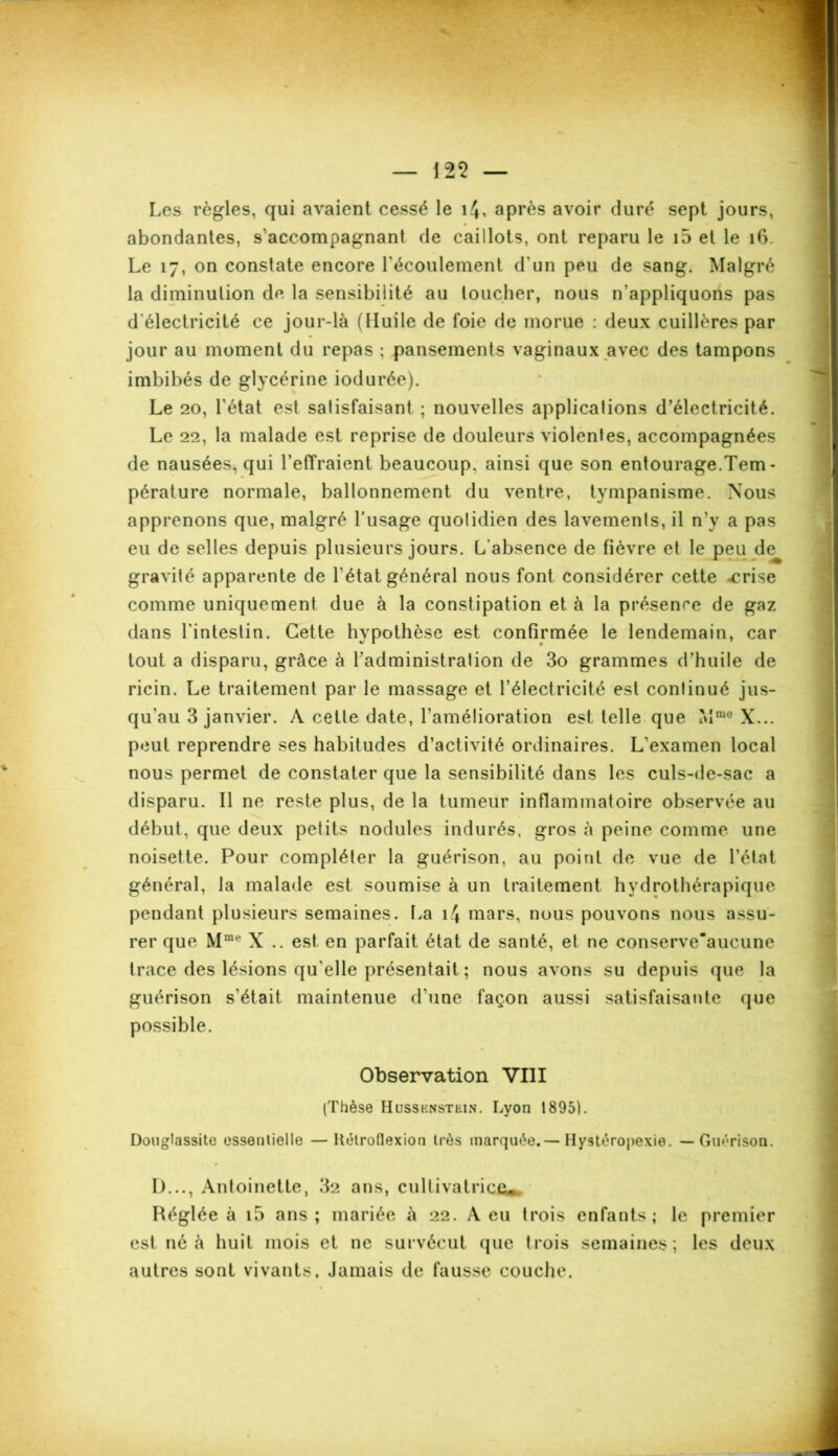 — 125 — Les règles, qui avaient cessé le i^, après avoir duré sept jours, abondantes, s’accompagnant de caillots, ont reparu le i5 et le 16. Le 17, on constate encore l'écoulement d'un peu de sang. Malgré la diminution de la sensibilité au loucher, nous n’appliquons pas d'électricité ce jour-là (Huile de foie de morue : deux cuillères par jour au moment du repas ; pansements vaginaux avec des tampons imbibés de glycérine iodurée). Le 20, l’état est satisfaisant ; nouvelles applications d’électricité. Le 22, la malade est reprise de douleurs violentes, accompagnées de nausées, qui l’effraient beaucoup, ainsi que son entourage.Tem - pérature normale, ballonnement du ventre, tympanisme. Nous apprenons que, malgré l’usage quotidien des lavements, il n’y a pas eu de selles depuis plusieurs jours. L’absence de fièvre et le peu de gravité apparente de l'état général nous font considérer cette -crise comme uniquement due à la constipation et à la présence de gaz dans l'intestin. Cette hypothèse est confirmée le lendemain, car tout a disparu, grâce à l’administralion de 3o grammes d’huile de ricin. Le traitement par le massage et l’électricité est continué jus- qu'au 3 janvier. A cette date, l’amélioration est telle que Mme X... peut reprendre ses habitudes d’activité ordinaires. L’examen local nous permet de constater que la sensibilité dans les culs-de-sac a disparu. Il ne reste plus, de la tumeur inflammatoire observée au début, que deux petits nodules indurés, gros à peine comme une noisette. Pour compléter la guérison, au point de vue de l’état général, la malade est soumise à un traitement hydrothérapique pendant plusieurs semaines. La 14 mars, nous pouvons nous assu- rer que Mme X .. est en parfait état de santé, et ne conserve'aucune trace des lésions qu'elle présentait ; nous avons su depuis que la guérison s’était maintenue d’une façon aussi satisfaisante que possible. Observation VIII (Thèse Hussenstein. Lyon 1895). Douglassite essentielle —Kélroflexion très marquée.— Hystéropexie. — Guérison. D..., Antoinette, 32 ans, cultivatrice. Réglée à i5 ans; mariée à 22. A eu trois enfants; le premier est né à huit mois et ne survécut que trois semaines; les deux autres sont vivants. Jamais de fausse couche.