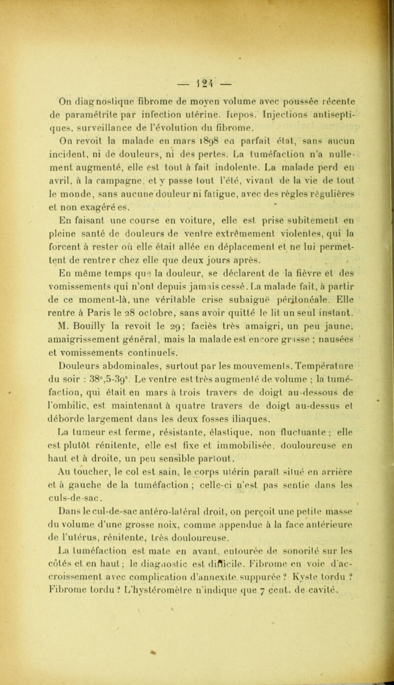 — 12 À — On diagnostique fibrome de moyen volume avec poussée récente de paramétrite par infection utérine. Repos. Injections antisepti- ques, surveillance de l’évolution du fibrome. incident, ni de douleurs, ni des pertes. La tuméfaction n’a nulle- ment augmenté, elle est tout à fait indolente. La malade perd en avril, à la campagne, et y passe tout l’été, vivant de la vie de tout le monde, sans aucune douleur ni fatigue, avec des règles régulières et non exagéré es. En faisant une course en voiture, elle est prise subitement en pleine santé de douleurs de ventre extrêmement violentes, qui la forcent à rester où elle était allée en déplacement et ne lui permet- tent de rentrer chez elle que deux jours après. En même temps que la douleur, se déclarent de la fièvre et des vomissements qui n’ont depuis jamais cessé. La malade fait, à partir de ce moment-là, une véritable crise subaiguë péritonéale. Elle rentre à Paris le 28 octobre, sans avoir quitté le lit un seul instant. M. Bouilly la revoit le 29; faciès très amaigri, un peu jaune, amaigrissement général, mais la malade est encore grasse ; nausées et vomissements continuels. Douleurs abdominales, surtout par les mouvements. Température du soir : 38°,5-39°. Le ventre est très augmenté de volume ; la tumé- faction, qui était en mars à trois travers de doigt au-dessous de l’ombilic, est maintenant à quatre travers de doigt au-dessus et déborde largement dans les deux fosses iliaques. La tumeur est ferme, résistante, élastique, non fluctuante; elle est plutôt rénitente, elle est fixe et immobilisée, douloureuse en haut et à droite, un peu sensible partout. Au toucher, le col est sain, le corps utérin paraît situé en arrière et à gauche de la tuméfaction ; celle-ci n’est pas sentie dans les culs-de-sac. Dans le cul-de-sac antéro-laléral droit, on perçoit une petite' masse du volume d’une grosse noix, comme a p peu due à la face antérieure de l’utérus, rénitente, très douloureuse. La tuméfaction est mate en avant, entourée de sonorité sur les côtés et en haut ; le diagnostic est difficile. Fibrome en voie d'ac- croissement avec complication d’annexite suppurée? Kyste tordu ? Fibrome tordu? L’hystéromèlre n’indique que 7 cent, de cavité.