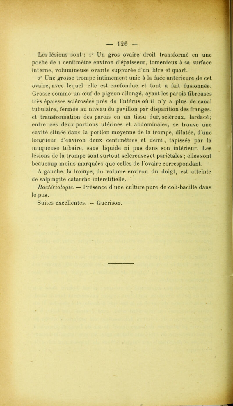 Les lésions sont : i° Un gros ovaire droit transformé en une poche de 1 centimètre environ d’épaisseur, tomenleux à sa surface interne, volumineuse ovarite suppurée d’un litre et quart. 2° Une grosse trompe intimement unie à la face antérieure de cet ovaire, avec lequel elle est confondue et tout à fait fusionnée. Grosse comme un œuf de pigeon allongé, ayant les parois fibreuses très épaisses sclérosées près de l’utérus où il n’y a plus de canal tubulaire, fermée au niveau du pavillon par disparition des franges, et transformation des parois en un tissu dur, scléreux, lardacé; entre ces deux portions utérines et abdominales, se trouve une cavité située dans la portion moyenne de la trompe, dilatée, d une longueur d’environ deux centimètres et demi , tapissée par la muqueuse tubaire, sans liquide ni pus dans son intérieur. Les lésions de la trompe sont surtout scléreuses et pariétales; elles sont beaucoup moins marquées que celles de l’ovaire correspondant. A gauche, la trompe, du volume environ du doigt, est atteinte de salpingite catarrho-interstitielle. Bactériologie.— Présence d’une culture pure de coli-bacille dans le pus. Suites excellentes. — Guérison. «%