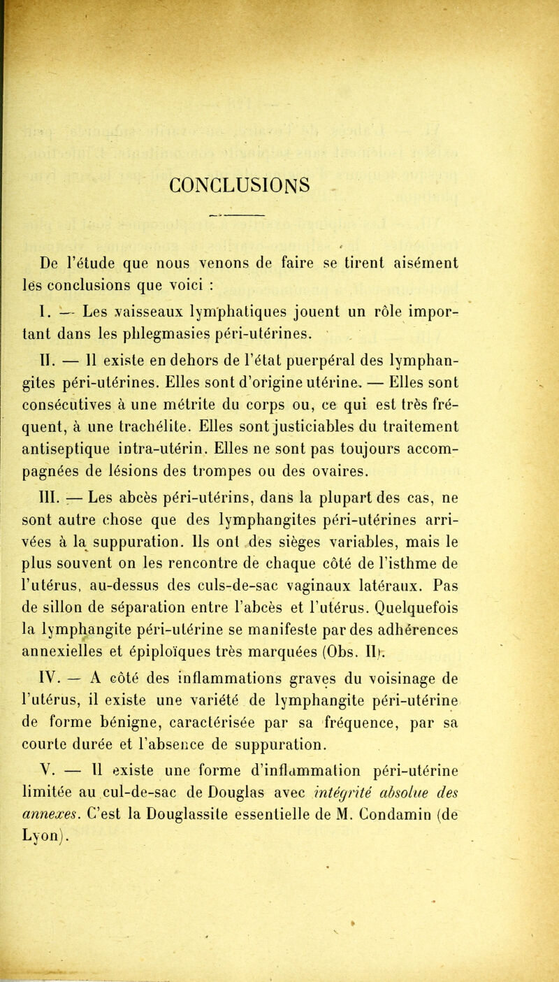 CONCLUSIONS De l’étude que nous venons de faire se tirent aisément lés conclusions que voici : I. — Les vaisseaux lymphatiques jouent un rôle impor- tant dans les phlegmasies péri-utérines. IL — 11 existe en dehors de l’état puerpéral des lymphan- gites péri-utérines. Elles sont d’origine utérine. — Elles sont consécutives à une métrite du corps ou, ce qui est très fré- quent, à une trachélite. Elles sont justiciables du traitement antiseptique intra-utérin. Elles ne sont pas toujours accom- pagnées de lésions des trompes ou des ovaires. III. :— Les abcès péri-utérins, dans la plupart des cas, ne sont autre chose que des lymphangites péri-utérines arri- vées à la suppuration. Ils ont des sièges variables, mais le plus souvent on les rencontre de chaque côté de l’isthme de l’utérus, au-dessus des culs-de-sac vaginaux latéraux. Pas de sillon de séparation entre l’abcès et l’utérus. Quelquefois la lymphangite péri-utérine se manifeste par des adhérences annexielles et épiploïques très marquées (Obs. II). IY. — A côté des inflammations graves du voisinage de l’utérus, il existe une variété de lymphangite péri-utérine de forme bénigne, caractérisée par sa fréquence, par sa courte durée et l’absence de suppuration. V. — Il existe une forme d’inflammation péri-utérine limitée au cul-de-sac de Douglas avec intégrité absolue des annexes. C’est la Douglassite essentielle de M. Condamin (de Lyon).