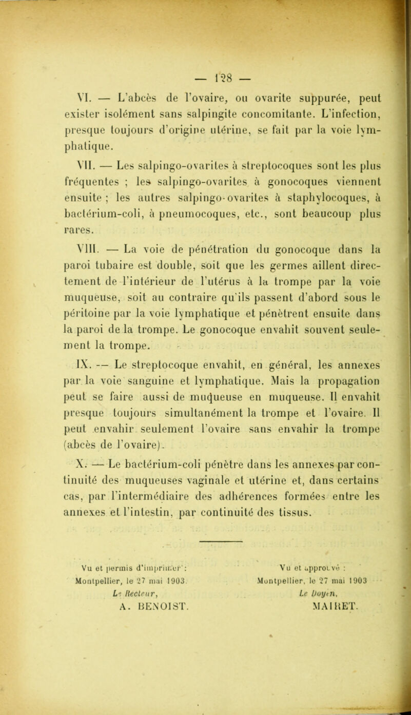 1 *28 — VI. — L'abcès de l’ovaire, ou ovarite suppurée, peut exister isolément sans salpingite concomitante. L'infection, presque toujours d'origine utérine, se fait par la voie lym- phatique. VII. — Les salpingo-ovariles à streptocoques sont les plus fréquentes ; les salpingo-ovarites à gonocoques viennent ensuite; les autres salpingo-ovarites à staphylocoques, à bactérium-coli, à pneumocoques, etc., sont beaucoup plus rares. MIL — La voie de pénétration du gonocoque dans la paroi tubaire est double, soit que les germes aillent direc- tement de l’intérieur de l'utérus à la trompe par la voie muqueuse, soit au contraire qu’ils passent d’abord sous le péritoine par la voie lymphatique et pénètrent ensuite dans la paroi de la trompe. Le gonocoque envahit souvent seule- ment la trompe. IX. — Le streptocoque envahit, en général, les annexes par la voie sanguine et lymphatique. Mais la propagation peut se faire aussi de muqueuse en muqueuse. Il envahit presque toujours simultanément la trompe et l’ovaire. Il peut envahir seulement l'ovaire sans envahir la trompe (abcès de l’ovaire). X. — Le bactérium-coli pénètre dans les annexes par con- tinuité des muqueuses vaginale et utérine et, dans certains cas, par l'intermédiaire des adhérences formées entre les annexes et l’intestin, par continuité des tissus. Vu et permis d'imprimer': Montpellier, le 27 mai 1903. L°, l{eclcury A. BENOIST. Vu et approuvé : Montpellier, le 27 mai 1903 Le Duytn, MAI H ET.
