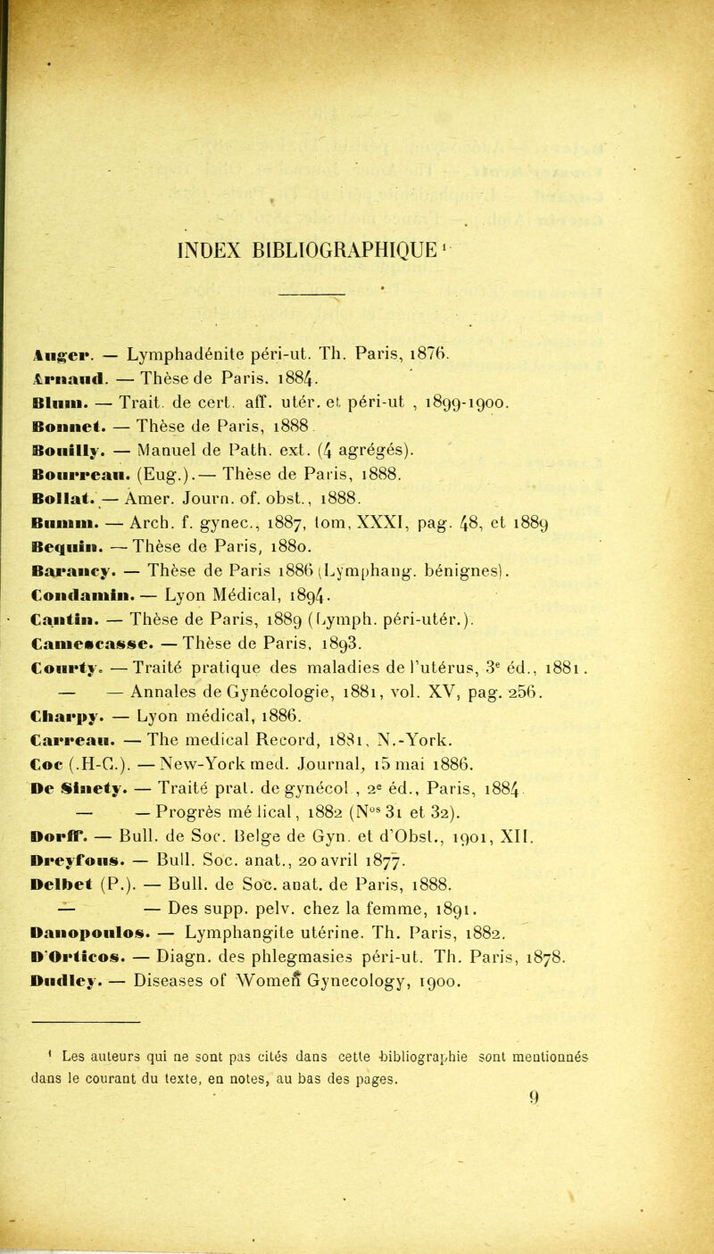 INDEX BIBLIOGRAPHIQUE1 Auger. — Lymphadénite péri-ut. Th. Paris, i876. Arnaud. —Thèse de Paris. 1884. Bluan. — Trait, de cert. aff. utér. et péri-ut , 1899-1900. Bonnet. — Thèse de Paris, 1888. Bouilly. — Manuel de Path. ext. (4 agrégés). Bourreau. (Eug.).— Thèse de Paris, 1888. Bollat.—Amer. Journ. of. obst., 1888. Biiinni. — Arch. f. gynec., 1887, lom, XXXI, pag. 48, et 1889 Bequin. —Thèse de Paris, 1880. Baraney. — Thèse de Paris 1886 (Lymphang. bénignes). Comlainin.— Lyon Médical, 1894. Cantin. — Thèse de Paris, 1889 (Lymph. péri-utér.). €ameicas§e. —Thèse de Paris, 1893. Courty. —Traité pratique des maladies de l’utérus, 3e éd., 1881. — — Annales de Gynécologie, 1881, vol. XV, pag. 256. Cliarpy. — Lyon médical, 1886. Carreau. —The medical Record, 1881, N.-York. Coc (.H-G.). —New-York med. Journal, i5mai 1886. De Sinety. — Traité prat. de gynécol , 2e éd., Paris, 1884 — — Progrès mé lical, 1882 (Nùs 3i et 32). DorfiF. — Bull, de Soc. belge de Gyn. et d’Obsl., 1901, XII. Dreyfous. — Bull. Soc. anat., 20 avril 1877. Delbet (P.). — Bull, de Soc. anat. de Paris, 1888. — — Des supp. pelv. chez la femme, 1891. Danopoulos. — Lymphangite utérine. Th. Paris, 1882. D'Orticos. — Diagn. des phlegmasies péri-ut. Th. Paris, 1878. Dudley. — Diseases of Women Gynecology, 1900. * Les auteurs qui ne sont pas cités dans cette bibliographie sont mentionnés dans le courant du texte, en notes, au bas des pages. 9