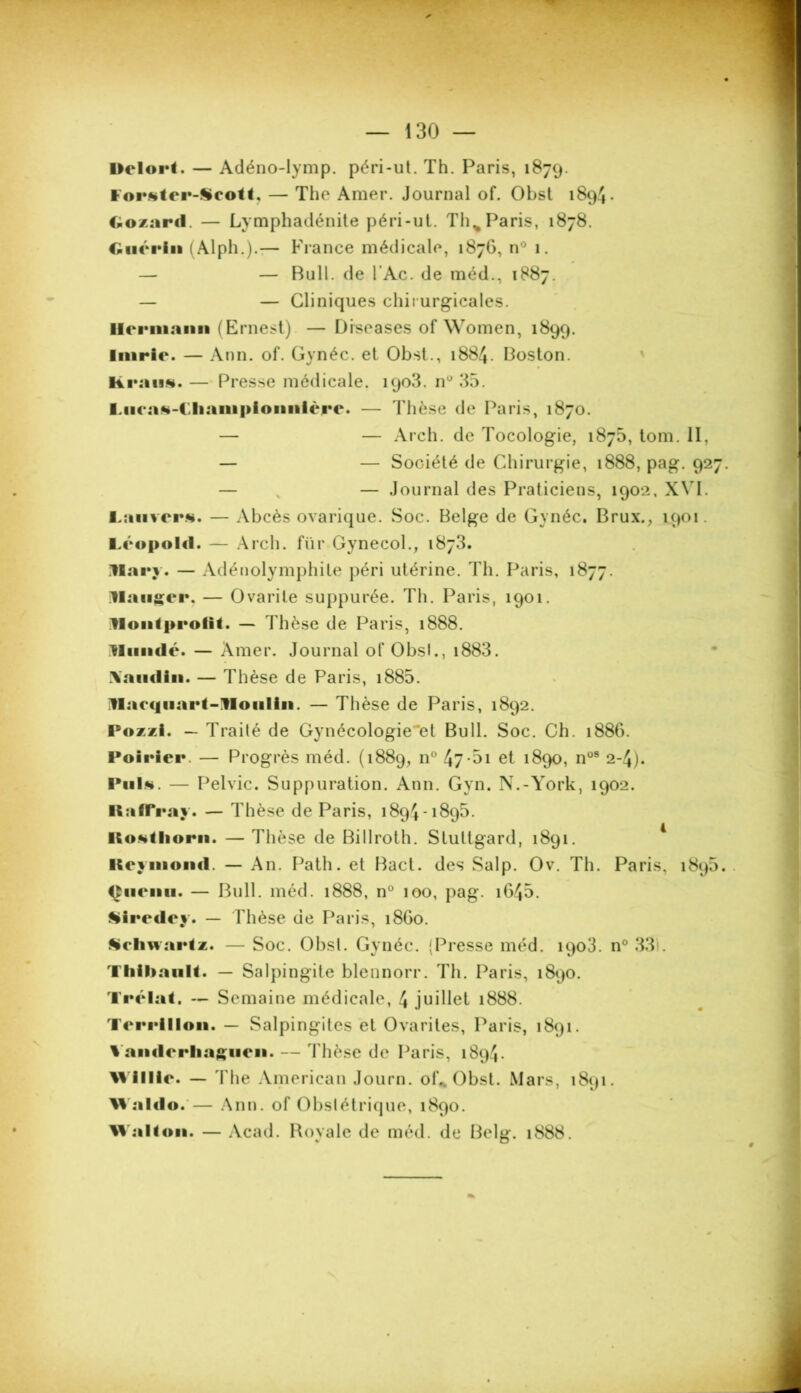 Helort. — Adéno-Iymp. péri-ut. Th. Paris, 1879. forstei’-Scolt, — The Amer. Journal of. Obst 1894. Gozard. — Lymphadénite péri-ut. Th^ Paris, 1878. Guérin (Alph.).— Fiance médicale, 1876, n° 1. — — Bull, de l’Ac. de méd., 1887. — — Cliniques chirurgicales. Hermann (Ernest) — Diseases of Women, 1899. Inirie. — Ann. of. Gynéc. et Obst., 1884. Boston, lirons. — Presse médicale. 1903. nü 35. Lucas-Champlomtlère. — Thèse de Paris, 1870. — — Arch. de Tocologie, 187b, tom. II, — — Société de Chirurgie, 1888, pag. 927. — — Journal des Praticiens, 1902, XVI. Lanvcrs. — Abcès ovarique. Soc. Belge de Gynéc. Brux., 1901. I.copold. — Arch. für Gynecol., 1873. Mary. — Adénolymphite péri utérine. Th. Paris, 1877. Hanter. — Ovarile suppurée. Th. Paris, 1901. Mont profit. — Thèse de Paris, 1888. Mundc. — Amer. Journal of Obsl., i883. \aiidin. — Thèse de Paris, i885. Marcjiiart-Moulin. — Thèse de Paris, 1892. Pozzi. — Traité de Gynécologie'et Bull. Soc. Ch. 1886. Poirier. — Progrès méd. (1889, n° 4?-5i et 1890, nos 2-4). Puis. — Pelvic. Suppuration. Ann. Gyn. N.-York, 1902. ItuffYay. — Thèse de Paris, 1894-1895. Ilostliorn. — Thèse de Billroth. Slullgard, 1891. Itcyniond. — An. Path. et Bact. des Salp. Ov. Th. Paris, 1895. Ciieini. — Bull. méd. 1888, n° 100, pag. 1645. Siredey. — Thèse de Paris, 1860. Schwartz. — Soc. Obsl. Gynéc. {Presse méd. 1903. n° 331. Thibault. — Salpingite blennorr. Th. Paris, 1890. Trélat. — Semaine médicale, 4 juillet 1888. Tcrrlllon. — Salpingites et Ovarites, Paris, 1891. % andrrliagucn. — Thèse de Paris, 1894. Millic. — The American Journ. of* Obst. Mars, 1891. Waldo.— Ann. of Obstétrique, 1890. Malt on. — Acad. Royale de méd. de Bel#. 1888.