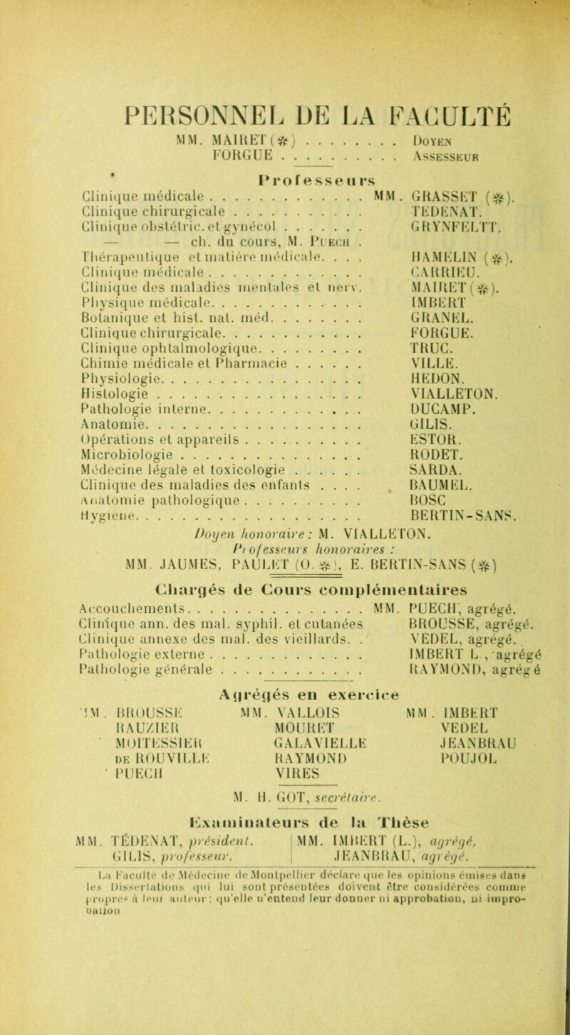 PERSONNEL DE LA FACULTÉ MM. MA1KET(#) Doyen FO KG UE Assesseur Prof e sse u rs Clinique médicale MM. GRASSET (#). Clinique chirurgicale TEDENAT. Clinique obstélric. et gynécol GRYNFELTT. — ch. du cours, M. Puech . Thérapeutique et matière médicale. . . . HAMEL1N (#). Clinique médicale CAKRIEU. Clinique des maladies mentales et nerv. MAIRET($t). Physique médicale IMBERT Botanique et hist. nat. méd GRANEL. Clinique chirurgicale FOUGUE. Clinique ophtalmologique TRUC. Chimie médicale et Pharmacie VILLE. Physiologie HEDON. Histologie VIALLETON. Pathologie interne ÜUCAMP. Anatomie GI LIS. Opérations et appareils . . . ESTOR. Microbiologie RODET. Médecine légale et toxicologie SARDA. Clinique des maladies des enfants .... BAUMEL. Anatomie pathologique ROSC Hygiène BERT1N-SANS. Doyen honoraire: M. VIALLETON. Di o/esseurs iionoraires : MM. JAUMES, PAULET (O.#), E. BERTIN-SANS (*) Chargés de Cours complémentaires Accouchements MM. PUECH, agrégé. Clinique ann. des mal. syphil. et cutanées BROUSSE, agrégé. Clinique annexe des mal. des vieillards. . VEDEL, agrégé. Pathologie externe IMBERT L ,‘agrégé Pathologie générale RAYMOND, agrégé Agrégés en exercice TM. BROUSSE MM. VALLOIS MM. IMBERT RAUXIER MOURET VEDEL M01TESS1EK GALA VIELLE JEANBRAU de ROUVILLE RAYMOND POUJOL * PUECH VIRES M. H. GOT, secrétaire. examinateurs de la Thèse MM. TÉDENAT, président. MM. IMBERT (L.), agrégé, GIL1S, professeur. JEANBRAU, agrégé. La Faculté de Médecine de Montpellier déclare que les opinions émises dans les Dissertations qui lui sont présentées doivent être considérées comme propre? à lem auteur : qu’elle n’entend leur donner ni approbation, ni impro- ouiiou