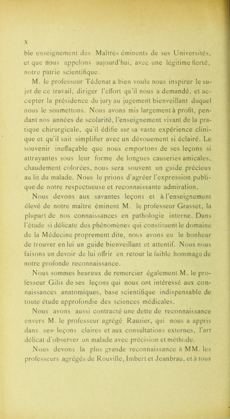 ble enseignement des Maîtres éminents de ses Universités, et que nous appelons aujourd'hui, avec une légitime fierté, notre patrie scientifique. M. le professeur Tédenatabien voulu nous inspirer le su- jet de ce travail, diriger l’effort qu’il nous a demandé, et ac- cepter la présidence du jury au jugement bienveillant duquel nous le soumettons. Nous avons mis largement à profit, pen- dant nos années de scolarité, l’enseignement vivant de la pra- tique chirurgicale, qu'il édifie sur sa vaste expérience clini- que et qu'il sait simplifier avec un dévouement si éclairé. Le souvenir ineffaçable que nous emportons de ses leçons si attrayantes sous leur forme de longues causeries amicales, chaudement colorées, nous sera souvent un guide précieux au lit du malade. Nous le prions d’agréer l'expression publi- que de notre respectueuse et reconnaissante admiration. Nous devons aux savantes leçons et à l’enseignement élevé de notre maître éminent M. le professeur Grasset, la plupart de nos connaissances en pathologie interne. Dans l’étude si délicate des phénomènes qui constituent le domaine de la Médecine proprement dite, nous avons eu le bonheur de trouver en lui un guide bienveillant et attentif. Nous nous faisons un devoir de lui offrir en retour le faible hommage de notre profonde reconnaissance. Nous sommes heureux de remercier également M. le pro- fesseur Gilis de ses leçons qui nous ont intéressé aux con- naissances anatomiques, base scientifique indispensable de toute étude approfondie des sciences médicales. Nous avons aussi contracté une dette de reconnaissance envers M. le professeur agrégé Rauzier, qui nous a appris dans ses- leçons claires et aux consultations externes, l'art délicat d’observer un malade avec précision et méthode. Nous devons la plus grande reconnaissance à MM. les professeurs agrégés de Rouville, Imbert et Jeanbrau, et à tous