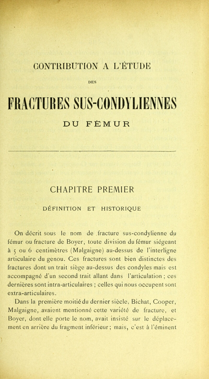 CONTRIBUTION A L’ÉTUDE DES FRACTURES SUS-CONDYLIENNES DU FÉMUR CHAPITRE PREMIER DÉFINITION ET HISTORIQUE On décrit sous le nom de fracture sus-condylienne du fémur ou fracture de Boyer, toute division du fémur siégeant à 5 ou 6 centimètres (Malgaigne) au-dessus de l’interligne articulaire du genou. Ces fractures sont bien distinctes des fractures dont un trait siège au-dessus des condyles mais est accompagné d’un second trait allant dans l’articulation ; ces dernières sont intra-articulaires ; celles qui nous occupent sont extra-articulaires. Dans la première moitié du dernier siècle, Bichat, Cooper, Malgaigne, avaient mentionné cette variété de fracture, et Boyer, dont elle porte le nom, avait insisté sur le déplace- ment en arrière du fragment inférieur; mais, c’est à l’éminent