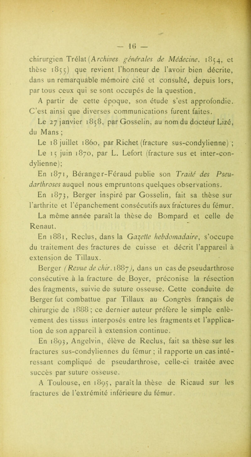 chirurgien Trélat Archives générales de Médecine, 1854, et thèse 1855) que revient l'honneur de l'avoir bien décrite, dans un remarquable mémoire cité et consulté, depuis lors, par tous ceux qui se sont occupés de la question. A partir de cette époque, son étude s'est approfondie. C’est ainsi que diverses communications furent faites. Le 27 janvier 1858, par Gosselin, au nom du docteur Lizé, du Mans ; Le 18 juillet 1860, par Richet (fracture sus-condylienne 1 ; Le 15 juin 1870, par L. Lefort (fracture sus et inter-con- dylienne); En 1871, Béranger-Féraud publie son Traité des Pseu- darthroses auquel nous empruntons quelques observations. En 1873, Berger inspiré par Gosselin, fait sa thèse sur l'arthrite et l'épanchement consécutifs aux fractures du fémur. La môme année paraît la thèse de Bompard et celle de Renaut. En 1881, Reclus, dans la Galette hebdomadaire, s’occupe du traitement des fractures de cuisse et décrit l’appareil à extension de Tillaux. Berger (Revue de chir. 188j), dans un cas de pseudarthrose consécutive à la fracture de Boyer, préconise la résection des fragments, suivie de suture osseuse. Cette conduite de Berger fut combattue par Tillaux au Congrès français de chirurgie de 1888; ce dernier auteur préfère le simple enlè- vement des tissus interposés entre les fragmentset l’applica- tion de son appareil à extension continue. En 1893, Angelvin, élève de Reclus, fait sa thèse sur les fractures sus-condyliennes du fémur ; il rapporte un cas inté- ressant compliqué de pseudarthrose, celle-ci traitée avec succès par suture osseuse. A Toulouse, en 1895, paraît la thèse de Ricaud sur les fractures de l’extrémité inférieure du fémur.