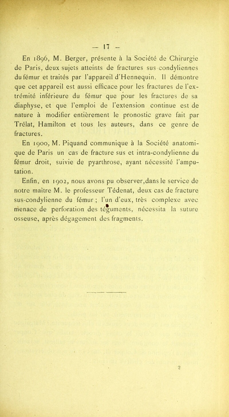 En 1896, M. Berger, présente à la Société de Chirurgie de Paris, deux sujets atteints de fractures sus-condyliennes du fémur et traités par l’appareil d’Hennequin. Il démontre que cet appareil est aussi efficace pour les fractures de l’ex- trémité inférieure du fémur que pour les fractures de sa diaphyse, et que l’emploi de l’extension continue est de nature à modifier entièrement le pronostic grave fait par Trélat, Hamilton et tous les auteurs, dans ce genre de fractures. En 1900, M. Piquand communique à la Société anatomi- que de Paris un cas de fracture sus et intra-condylienne du fémur droit, suivie de pyarthrose, ayant nécessité l’ampu- tation. Enfin, en 1902, nous avons pu observer,dans le service de notre maître M. le professeur Tédenat, deux cas de fracture sus-condylienne du fémur ; l’un d’eux, très complexe avec menace de perforation des téguments, nécessita la suture osseuse, après dégagement des fragments. 2