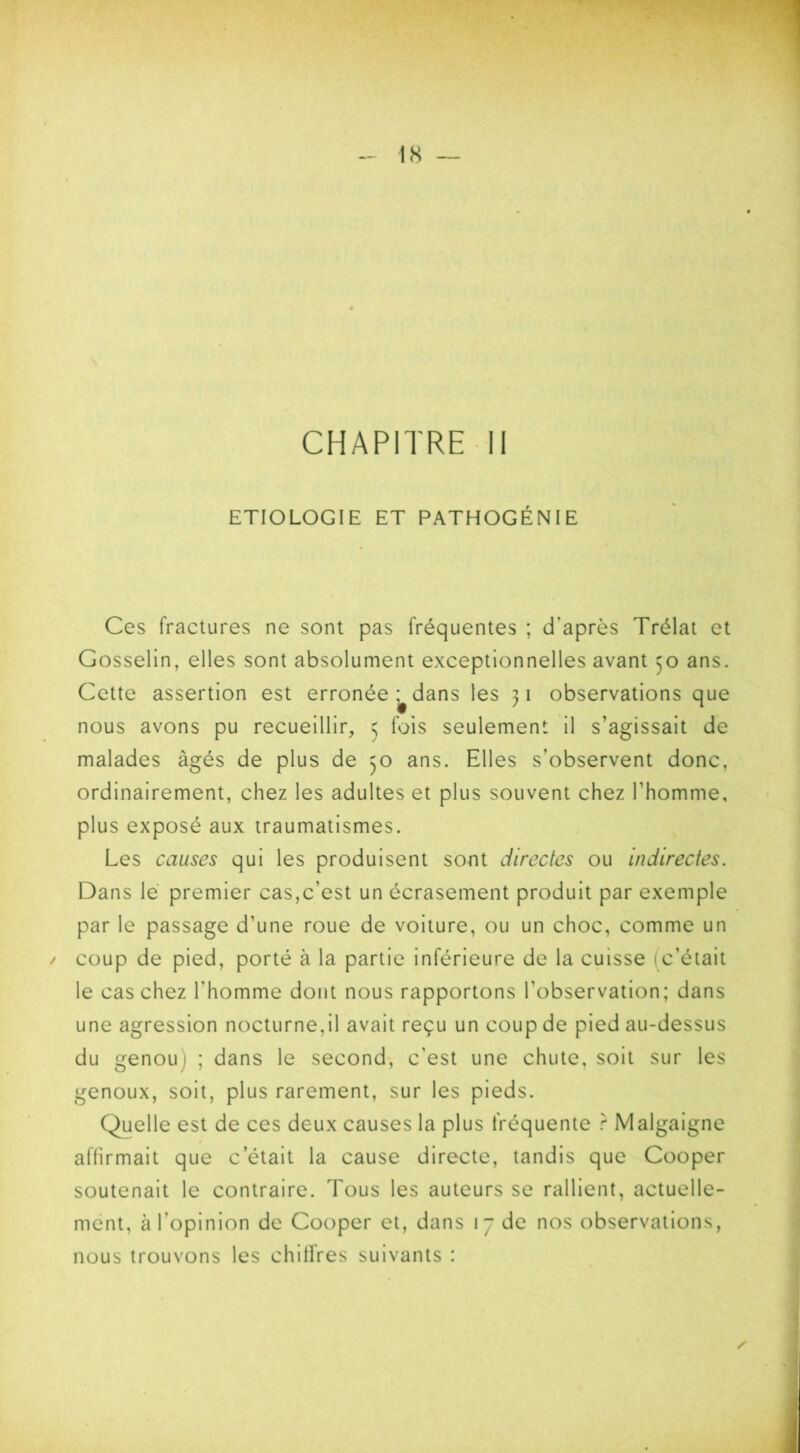 ETIOLOGIE ET PATHOGÉNIE Ces fractures ne sont pas fréquentes ; d’après Trélat et Gosselin, elles sont absolument exceptionnelles avant 50 ans. Cette assertion est erronée ^ dans les 31 observations que nous avons pu recueillir, 5 fois seulement il s’agissait de malades âgés de plus de 30 ans. Elles s’observent donc, ordinairement, chez les adultes et plus souvent chez l’homme, plus exposé aux traumatismes. Les causes qui les produisent sont directes ou indirectes. Dans le premier cas,c’est un écrasement produit par exemple par le passage d’une roue de voiture, ou un choc, comme un coup de pied, porté à la partie inférieure de la cuisse (c’était le cas chez l’homme dont nous rapportons l’observation; dans une agression nocturne,il avait reçu un coup de pied au-dessus du genou 1 ; dans le second, c'est une chute, soit sur les genoux, soit, plus rarement, sur les pieds. Quelle est de ces deux causes la plus fréquente ? Malgaigne affirmait que c’était la cause directe, tandis que Cooper soutenait le contraire. Tous les auteurs se rallient, actuelle- ment, à l’opinion de Cooper et, dans 17 de nos observations, nous trouvons les chillres suivants :