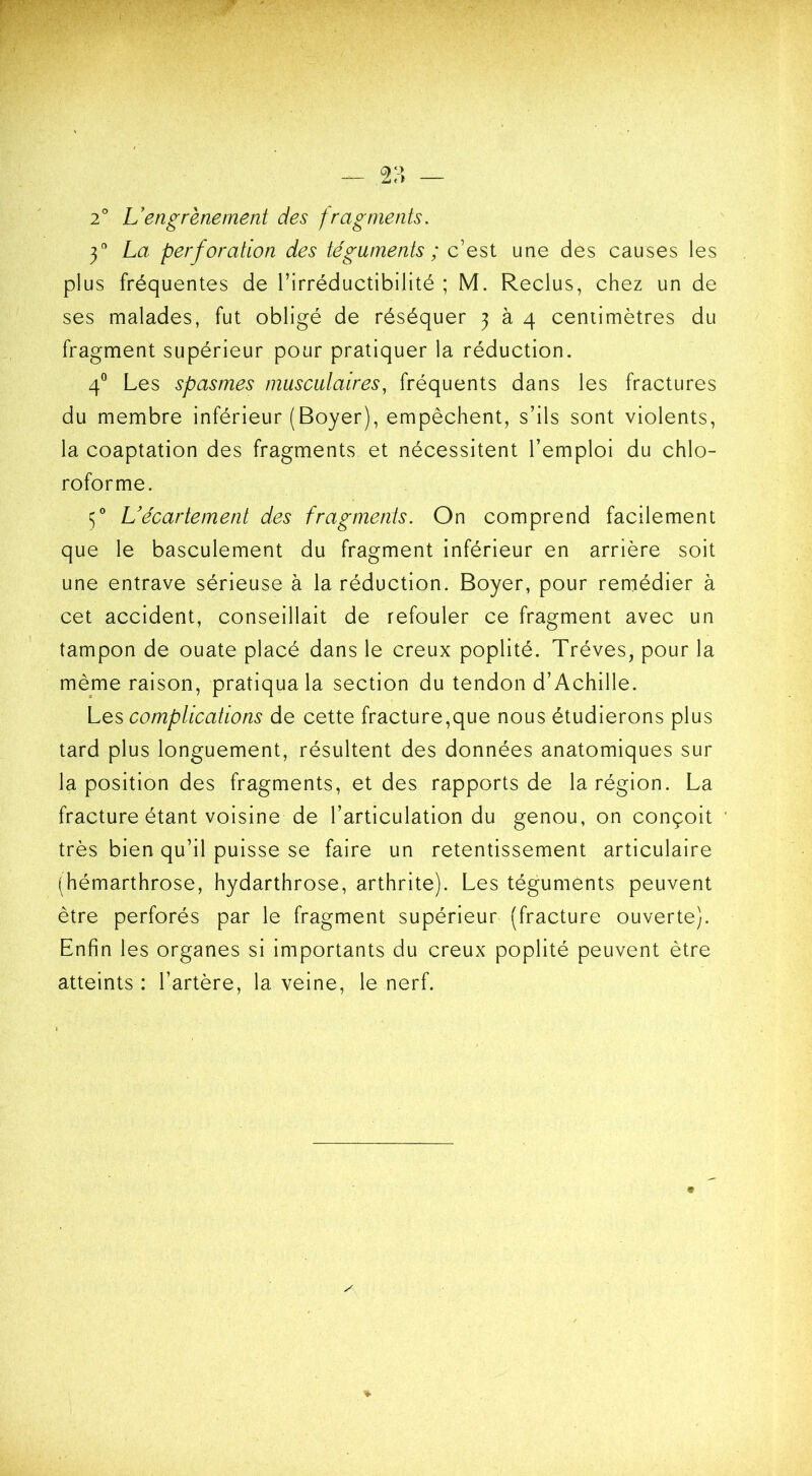 2° L’engrènement des fragments. y La perforation des téguments ; c’est une des causes les plus fréquentes de l’irréductibilité ; M. Reclus, chez un de ses malades, fut obligé de réséquer 3 à 4 centimètres du fragment supérieur pour pratiquer la réduction. 40 Les spasmes musculaires, fréquents dans les fractures du membre inférieur (Boyer), empêchent, s’ils sont violents, la coaptation des fragments et nécessitent l’emploi du chlo- roforme. 50 L’écartement des fragments. On comprend facilement que le basculement du fragment inférieur en arrière soit une entrave sérieuse à la réduction. Boyer, pour remédier à cet accident, conseillait de refouler ce fragment avec un tampon de ouate placé dans le creux poplité. Trêves, pour la même raison, pratiqua la section du tendon d’Achille. Les complications de cette fracture,que nous étudierons plus tard plus longuement, résultent des données anatomiques sur la position des fragments, et des rapports de la région. La fracture étant voisine de l’articulation du genou, on conçoit très bien qu’il puisse se faire un retentissement articulaire (hémarthrose, hydarthrose, arthrite). Les téguments peuvent être perforés par le fragment supérieur (fracture ouverte). Enfin les organes si importants du creux poplité peuvent être atteints : l’artère, la veine, le nerf.