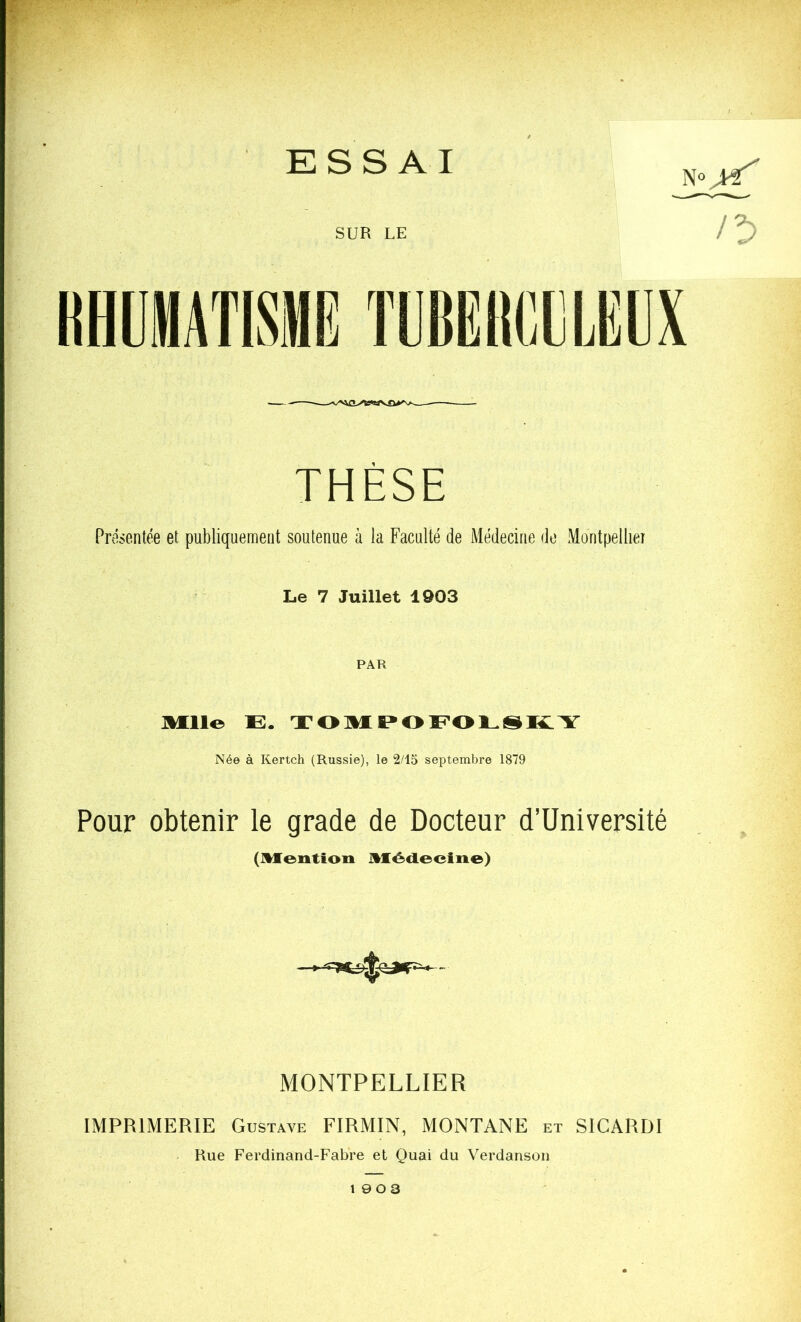 essai THESE Présentée et publiquement soutenue à la Faculté de Médecine do Montpellier Le 7 Juillet 1903 PAR Mllo E. TOMEOEOESKIY Née à Kertch (Russie), le 2/15 septembre 1879 Pour obtenir le grade de Docteur d’üniversité (IVÏentioii ]%Iécleeiiie>) MONTPELLIER IMPRIMERIE Gustave FIRMIN, MONTANE et SICARDI Rue Ferdinand-Fabre et Quai du Verdanson 19 0 3