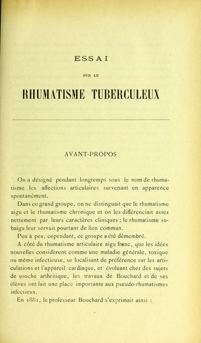 ESS A I SUR LE RHl'MATISME TÜBEKGULEÜX AVANT-PROPOS On a désigné pendant longtemps sous le nom de rhuma- tisme les affections articulaires survenant en apparence spontanément. Dans ce grand groupe, on ne distinguait que le rhumatisme aigu et le rhumatisme chronique et on les différenciait assez nettement par leurs caractères cliniques ; le rhumatisme sü- baigu leur servait pourtant de lien commun. Peu à peu, cependant, ce groupe a été démembré. A côté du rhumatisme articulaire aigu franc, que les idées nouvelles considèrent comme une maladie générale, toxique ou même infectieuse, se localisant de préférence sur les arti- culations et l’appareil cardiaque, et évoluant chez des sujets de souche arthritique, les travaux de Bouchard et de ses élèves ont fait une place importante aux pseudo-rhumatismes infectieux. En 1881, le professeur Bouchard s’exprimait ainsi :