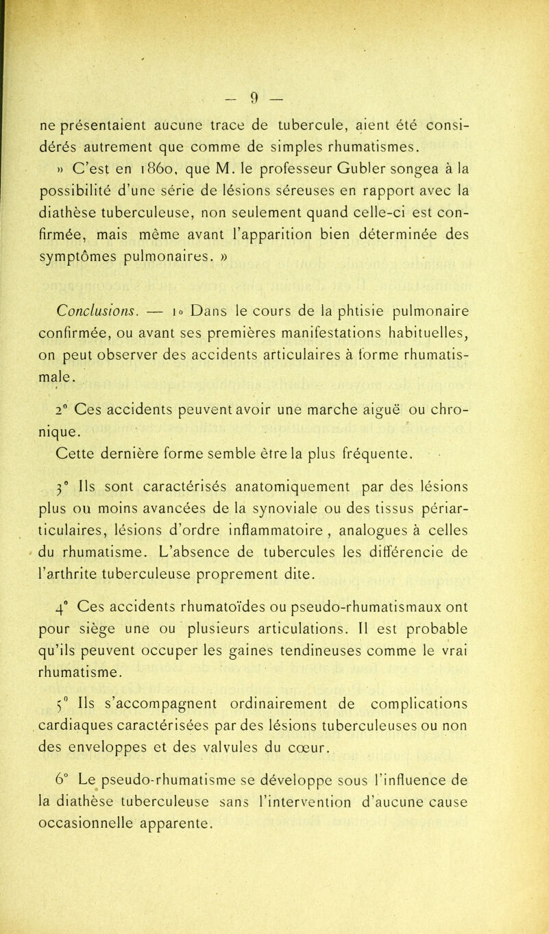 ne présentaient aucune trace de tubercule, aient été consi- dérés autrement que comme de simples rhumatismes. » C'est en 1860, que M. le professeur Gubler songea à la possibilité d’une série de lésions séreuses en rapport avec la diathèse tuberculeuse, non seulement quand celle-ci est con- firmée, mais même avant l’apparition bien déterminée des symptômes pulmonaires. » Conclusions. — lo Dans le cours de la phtisie pulmonaire confirmée, ou avant ses premières manifestations habituelles, on peut observer des accidents articulaires à forme rhumatis- male. 2'' Ces accidents peuvent avoir une marche aiguë ou chro- nique. Cette dernière forme semble être la plus fréquente. Ÿ Ils sont caractérisés anatomiquement par des lésions plus ou moins avancées de la synoviale ou des tissus périar- ticulaires, lésions d’ordre inflammatoire , analogues à celles du rhumatisme. L’absence de tubercules les différencie de l’arthrite tuberculeuse proprement dite. 4® Ces accidents rhumatoïdes ou pseudo-rhumatismaux ont pour siège une ou plusieurs articulations. Il est probable qu’ils peuvent occuper les gaines tendineuses comme le vrai rhumatisme. Ils s’accompagnent ordinairement de complications cardiaques caractérisées par des lésions tuberculeuses ou non des enveloppes et des valvules du cœur. 6° Le pseudo-rhumatisme se développe sous l’influence de la diathèse tuberculeuse sans l’intervention d’aucune cause occasionnelle apparente.