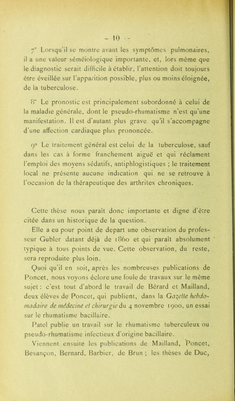 J** Lorsqu'il se montre avant les symptômes pulmonaires, il a une valeur-séméiologique importante, et, lors même que le diagnostic serait difficile à établir, l’attention doit toujours être éveillée sur l’apparition possible, plus ou moins élojgnée, de la tuberculose. b° Le pronostic est principalement subordonné à celui de la maladie générale, dont le pseudo-rhumatisme n’est qu’une manifestation. 11 est d’autant plus grave qu’il s’accompagne d’une affection cardiaque plus prononcée. 9® Le traitement général est celui de la tuberculose, sauf dans les cas à forme franchement aiguë et qui réclament l’emploi des moyens sédatifs, antiphlogistiques ; le traitement local ne présente aucune indication qui ne se retrouve à l’occasion de la thérapeutique des arthrites chroniques. Cette thèse nous paraît donc importante et digne d’èîre citée dans un historique de la question. Elle a eu pour point de départ une observation du profes- seur Gubler datant déjà de i86o et qui paraît absolument typique à tous points de vue. Cette observation, du reste, sera reproduite plus loin. Quoi qu’il en soit, après les nombreuses publications de Poncet, nous voyons éclore une foule de travaux sur le même sujet: c’est tout d’abord le travail de Bérard et Mailland, deux élèves de' Poncet, qui publient, dans la GayCtle hebdo- madaire de médecine et chirurgie du 4 novembre 1900, un essai sur le rhumatisme bacillaire. Patel publie un travail sur le rhumatisme tuberculeux ou pseudo-rhumatisme infectieux d’origine bacillaire. Viennent ensuite les publications de Mailland, Poncet, Besançon, Bernard, Barbier, de Brun ; les thèses de Duc,