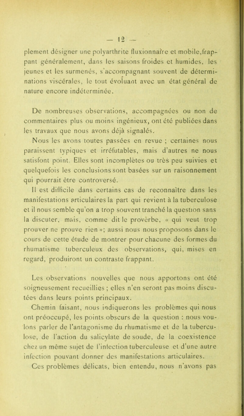 plement désigner une polyarthrite fluxionnafre et mobile,frap- pant généralement, dans les saisons froides et humides, les jeunes et les surmenés, s’accompagnant souvent de détermi- nations viscérales, le tout évoluant avec un état général de nature encore indéterminée. De nombreuses observations, accompagnées ou non de commentaires plus ou moins ingénieux, ont été publiées dans les travaux que nous avons déjà signalés. Nous les avons toutes passées en revue ; certaines nous paraissent typiques et irréfutables, mais d’autres ne nous satisfont point. Elles sont incomplètes ou très peu suivies et quelquefois les conclusions sont basées sur un raisonnement qui pourrait être controversé. Il est difficile dans certains cas de reconnaître dans les manifestations articulaires la part qui revient à la tuberculose et il nous semble qu’on a trop souvent tranché la question sans la discuter, mais, comme dit le proverbe, n qui veut trop prouver ne prouve rien »; aussi nous nous proposons dans le cours de cette étude de montrer pour chacune des formes du rhumatisme tuberculeux des observations, qui, mises en regard, produiront un contraste frappant. Les observations nouvelles que nous apportons ont été soigneusement recueillies ; elles n’en seront pas moins discu- tées dans leurs points principaux. Chemin faisant, nous indiquerons les problèmes qui nous ont préoccupé, les points obscurs de la question : nous vou- lons parler de l’antagonisme du rhumatisme et de la tubercu- lose, de l’action du salicylate de soude, de la coexistence chez un même sujet de l’infection tuberculeuse et d’une autre infection pouvant donner des manifestations articulaires. Ces problèmes délicats, bien entendu, nous n’avons pas