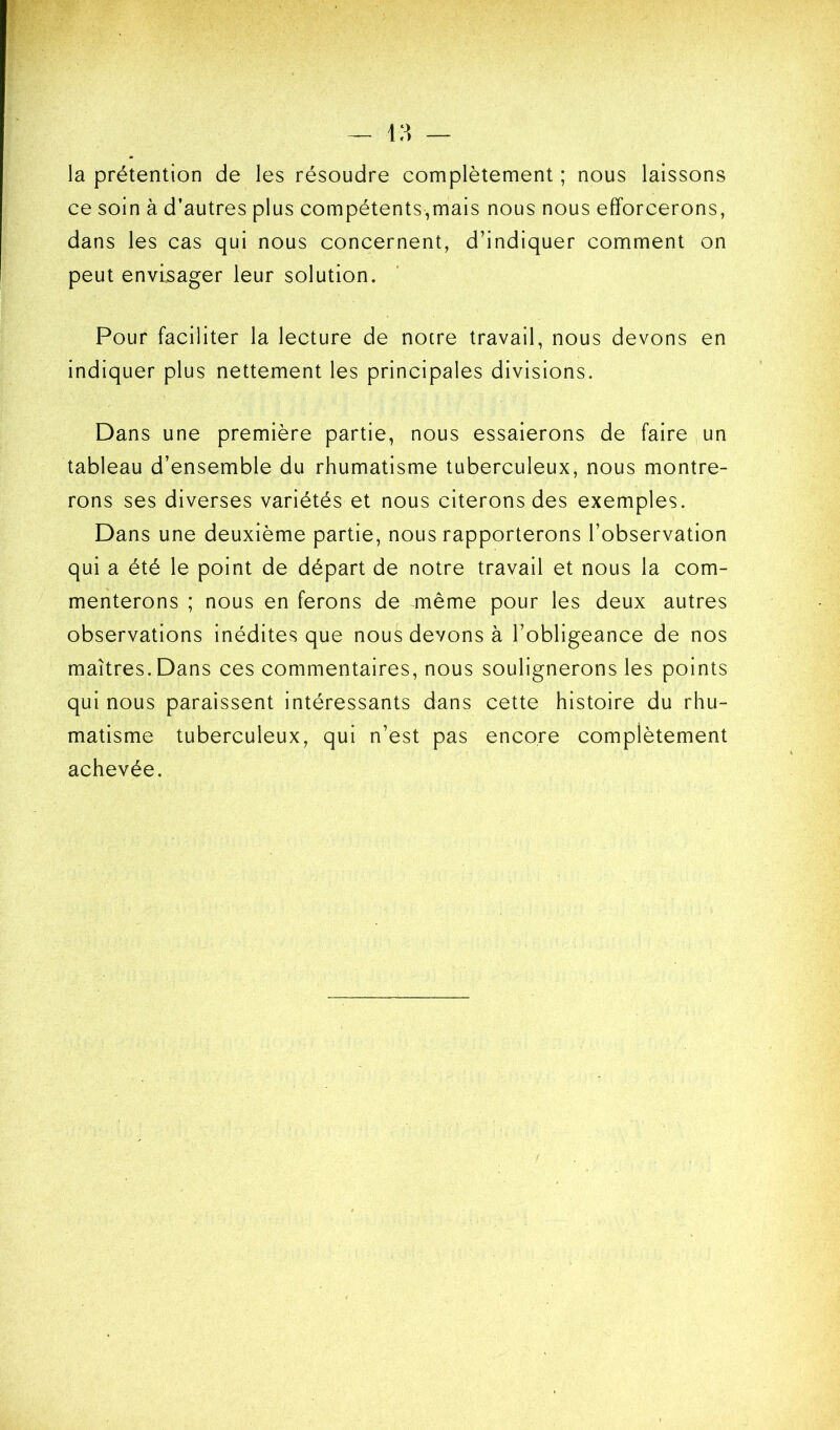 la prétention de les résoudre complètement ; nous laissons ce soin à d’autres plus compétents,mais nous nous efforcerons, dans les cas qui nous concernent, d’indiquer comment on peut envisager leur solution. Pour faciliter la lecture de notre travail, nous devons en indiquer plus nettement les principales divisions. Dans une première partie, nous essaierons de faire un tableau d’ensemble du rhumatisme tuberculeux, nous montre- rons ses diverses variétés et nous citerons des exemples. Dans une deuxième partie, nous rapporterons l’observation qui a été le point de départ de notre travail et nous la com- menterons ; nous en ferons de même pour les deux autres observations inédites que nous devons à l’obligeance de nos maîtres. Dans ces commentaires, nous soulignerons les points qui nous paraissent intéressants dans cette histoire du rhu- matisme tuberculeux, qui n’est pas encore complètement achevée.