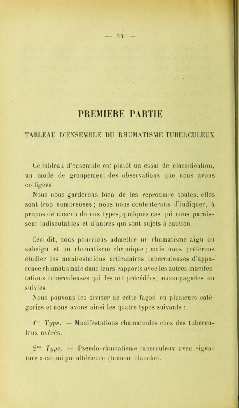 PREMIERE PARTIE TABLEAU n’ENSEMlJLE DU RHUMATISME TUBERCULEUX Ce tableau d’ensemble est plutôt un essai de classification, un mode de groupement des observations (jue nous avons colligées. Nous nous garderons bien de les reproduire toutes, elles sont trop nombreuses ; nous nous contenterons d’indiquer, à propos de chacun de nos types, quelques cas qui nous parais- sent indiscutables et d’autres qui sont sujets cà caution. Ceci dit, nous pourrions admettre un rhumatisme aigu ou subaigu et un rhumatisme chronique ; mais nous préférons étudier les manifestations articulaires tuberculeuses d’appa- rence rhumatismale dans leurs rapports avec les autres manifes- tations tuberculeuses qui les ont précédées, accompagnées ou suivies. Nous pouvons les diviser de cette façon en plusieurs caté- gories et nous avons ainsi les quatre types suivants : Type. — Manifestations rhumatoïdes chez des tubercu- leux avérés. Type. — Psendo-i’hnmalisme liihei’culenx avec signa- ture anatomique ultérieui’c (tumeur hiaiiehe}.