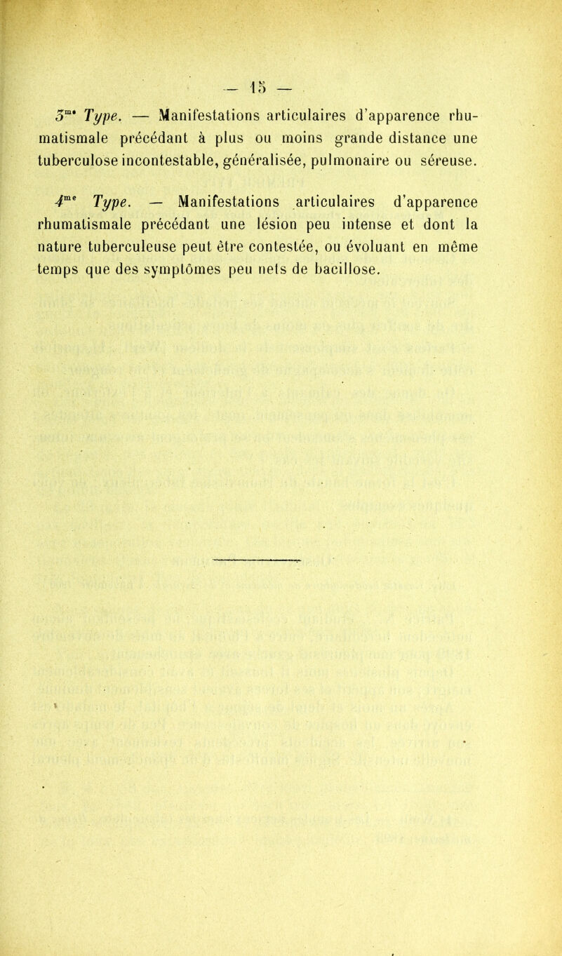 Ti/pe. — Manifestations articulaires d’apparence rhu- matismale précédant à plus ou moins grande distance une tuberculose incontestable, généralisée, pulmonaire ou séreuse. Tÿpe. — Manifestations articulaires d’apparence rhumatismale précédant une lésion peu intense et dont la nature tuberculeuse peut être contestée, ou évoluant en même temps que des symptômes peu nets de bacillose.