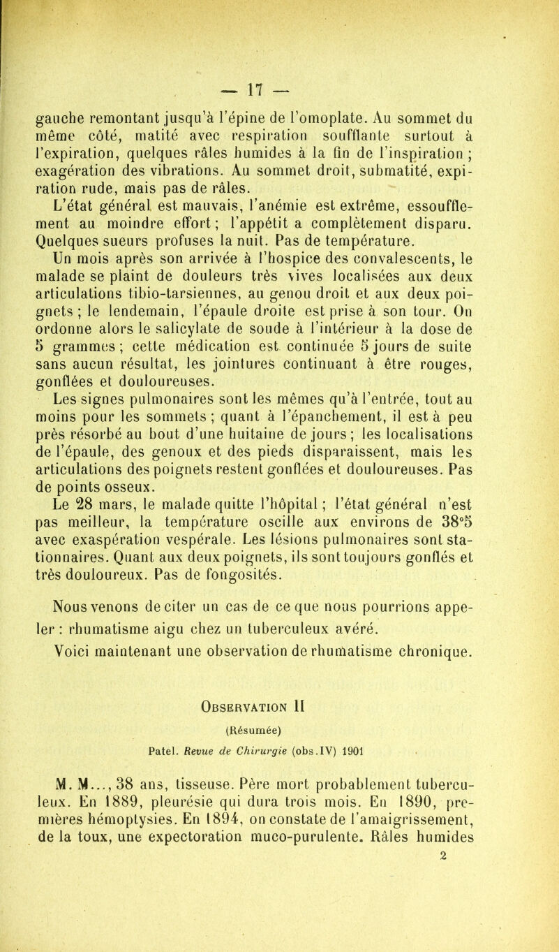 gauche remontant jusqu’à l’épine de l’omoplate. Au sommet du même côté, matité avec respiration soufflante surtout à l’expiration, quelques râles humides à la fin de l’inspiration; exagération des vibrations. Au sommet droit, submatité, expi- ration rude, mais pas de râles. L’état général est mauvais, l’anémie est extrême, essouffle- ment au moindre effort; l’appétit a complètement disparu. Quelques sueurs profuses la nuit. Pas de température. Un mois après son arrivée à l’hospice des convalescents, le malade se plaint de douleurs très vives localisées aux deux articulations tibio-tarsiennes, au genou droit et aux deux poi- gnets ; le lendemain, l’épaule droite est prise à son tour. On ordonne alors le salicylate de soude à l’intérieur à la dose de 5 grammes; cette médication est continuée 5 jours de suite sans aucun résultat, les jointures continuant à être rouges, gonflées et douloureuses. Les signes pulmonaires sont les mêmes qu’à l’entrée, tout au moins pour les sommets; quant à Tépanchement, il est à peu près résorbé au bout d’une huitaine de jours; les localisations de l’épaule, des genoux et des pieds disparaissent, mais les articulations des poignets restent gonflées et douloureuses. Pas de points osseux. Le 28 mars, le malade quitte l’hôpital ; l’état général n’est pas meilleur, la température oscille aux environs de 38®5 avec exaspération vespérale. Les lésions pulmonaires sont sta- tionnaires. Quant aux deux poignets, ils sont toujours gonflés et très douloureux. Pas de fongosités. Nous venons de citer un cas de ce que nous pourrions appe- ler : rhumatisme aigu chez un tuberculeux avéré. Voici maintenant une observation de rhumatisme chronique. Observation II (Résumée) Patel. Revue de Chirurgie (obs.IV) 1901 M. M..., 38 ans, tisseuse. Père mort probablement tubercu- leux. En 1889, pleurésie qui dura trois mois. En 1890, pre- mières hémoptysies. En 1894, on constate de l’amaigrissement, de la toux, une expectoration muco-purulente. Râles humides 2