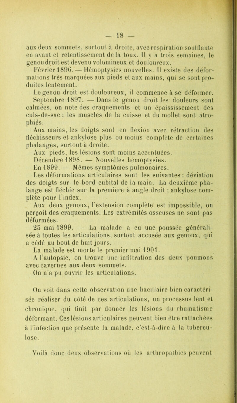 aux deux sommets, surtout à droite, avec respiration souinante en avant et retentissement de la toux. II y a trois semaines, le genou droit est devenu volumineux et douloureux. P'évrier 1896. — Hémoptysies nouvelles. Il existe des défor- mations très marquées aux pieds et aux mains, qui se sont pro- duites lentement. Le genou droit est douloureux, il commence à se déformer. Septembre 1897. — Dans le genou droit les douleurs sont calmées, on note des craquements et un épaississement des culs-de-sac ; les muscles de la cuisse et du mollet sont atro- phiés. Aux mains, les doigts sont en flexion avec rétraction des tléchisseurs et ankylosé plus ou moins complète de ceidaines phalanges, surtout à droite. Aux pieds, les lésions sont moins accentuées. Décembre 1898. — Nouvelles hémoptysies. En 1899. — Mêmes symptômes pulmonaires. Les déformations articulaires sont les suivantes : déviation des doigts sur le bord cubital de la main. La deuxième pha- lange est fléchie sur la première à angle droit ; ankylosé com- plète pour l’index. Aux deux genoux, l’extension complète est impossible, on perçoit des craquements. Les extrémités osseuses ne sont pas déformées. 25 mai 1899. — La malade a eu une poussée générali- sée à toutes les articulations, surtout accusée aux genoux, qui a cédé au bout de huit jours. La malade est morte le premier mai 1901. .A l’autopsie, on trouve une infiltration des deux poumons avec cavernes aux deux sommets. On n’a pu ouvrir les articulations. On voit dans cette observation une bacillaire bien caractéri- sée réaliser du côté de ces articulations, un processus lent et ehronique, qui finit par donner les lésions du rhumatisme déformant. Ces lésions articulaires peuvent bien être rattachées à l’infection que présente la malade, c’est-tà-dire à la tubercu- lose. Voibà donc deux obsei’vations où les aidhi’opalhios peuvent