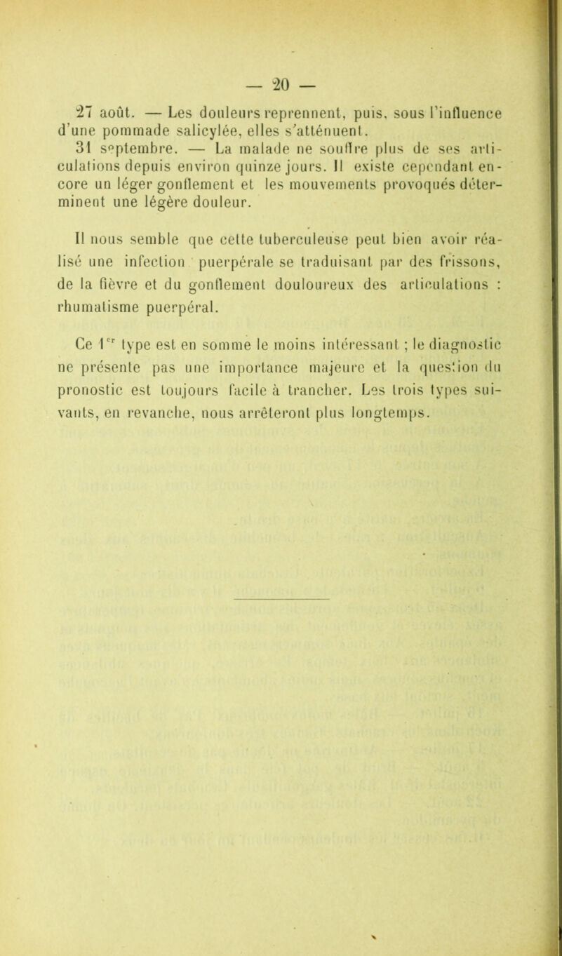 '21 août. — Les douleurs reprennent, puis, sous rinfluence d’une pommade salicylée, elles s'atténuent. 31 septembre. — La malade ne soudre plus de ses arti- culations depuis environ quinze jours. Il existe cependant en- core un léger gonflement et les mouvements provoqués déter- minent une légère douleur. Il nous semble que cette tuberculeuse peut bien avoir réa- lisé une infection; puerpérale se traduisant par des frissons, de la fièvre et du gonflement douloui*eux des articulations : rhumatisme puerpéral. Ce T type est en somme le moins intéressant ; le diagnostic ne présente pas une importance majeure et la question du pronostic est toujours facile k trancher. Les trois types sui- vants, en revanche, nous arrêteront plus longtemps.