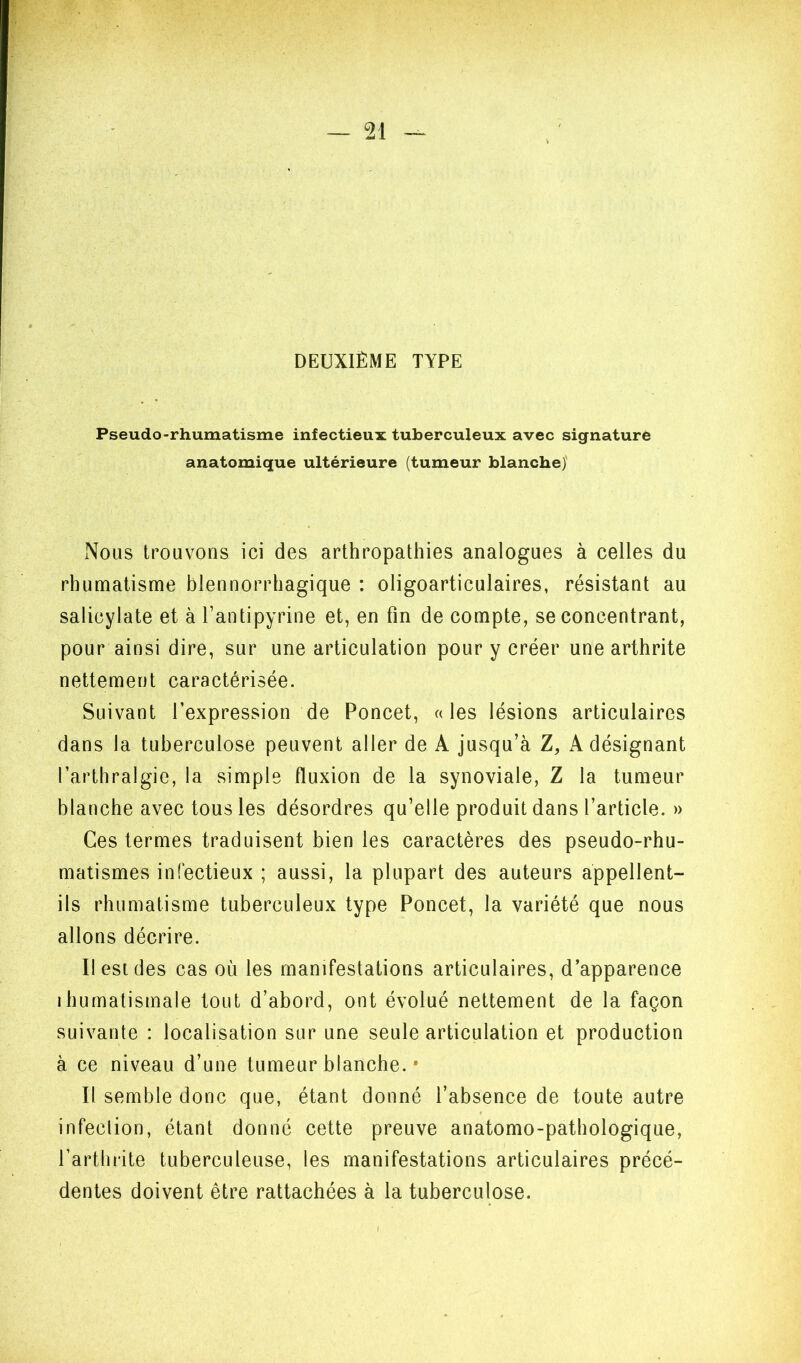 DEUXIÈME TYPE Pseudo-rhumatisme infectieux tuberculeux avec signature anatomique ultérieure (tumeur blanche)' Nous trouvons ici des arthropathies analogues à celles du rhumatisme blennorrhagique : oligoarticulaires, résistant au salicylate et à l’antipyrine et, en fin de compte, se concentrant, pour ainsi dire, sur une articulation pour y créer une arthrite nettement caractérisée. Suivant l’expression de Poncet, « les lésions articulaires dans la tuberculose peuvent aller de A jusqu’à Z, A désignant l’arthralgie, la simple fluxion de la synoviale, Z la tumeur blanche avec tous les désordres qu’elle produit dans l’article. » Ces termes traduisent bien les caractères des pseudo-rhu- matismes infectieux ; aussi, la plupart des auteurs appellent- ils rhumatisme tuberculeux type Poncet, la variété que nous allons décrire. Il est des cas où les manifestations articulaires, d’apparence ihumatismale tout d’abord, ont évolué nettement de la façon suivante : localisation sur une seule articulation et production à ce niveau d’une tumeur blanche. • Il semble donc que, étant donné l’absence de toute autre infection, étant donné cette preuve anatomo-pathologique, l’arthrite tuberculeuse, les manifestations articulaires précé- dentes doivent être rattachées à la tuberculose. I