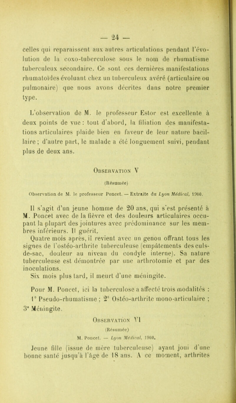 celles qui reparaissent aux autres articulations pendant l’évo- lution de la coxo-tuherculose sous le nom de rhumatisme tuberculeux secondaire. Ce sont ces dernières manifestations rhumatoïdes évoluant chez un tuberculeux avéré (articulaire ou pulmonaire) que nous avons décrites dans notre premier type. L’observation de M. le professeur Estor est excellente à deux points de vue: tout d’abord, la filiation des manifesta- tions articulaires plaide bien en faveur de leur nature bacil- laire; d’autre part, le malade a été longuement suivi, pendant plus de deux ans. Observation V (Résumée) Observation de M. le professeur Poncet. — Extraite du Lyon Médical, 1900. Il s’agit d’un jeune homme de 20 ans, qui s’est présenté à M. Poncet avec de la fièvre et des douleurs articulaires occu- pant la plupart des jointures avec prédominance sur les mem- bres inférieurs. Il guérit. Quatre mois après, il revient avec un genou offrant tous les signes de l’ostéo-arthrite tuberculeuse (empâtements des culs- de-sac, douleur au niveau du condyle interne). Sa nature tuberculeuse est démontrée par une arthrotomie et par des inoculations. Six mois plus lard, il meurt d’une méningite. Pour M. Poncet, ici la tuberculose a affecté trois modalités : r Pseudo-rhumatisme; 2® Ostéo-arthrilc mono-articulaire ; 3“ Méningite. Observation V\ (Résumée) M, Poucet. — Lyon Médical, 1900, Jeune fille (issue de mère tuberculeuse) ayant joui d’une bonne santé jusqu’à l’âge de 18 ans. A ce moment, arthrites