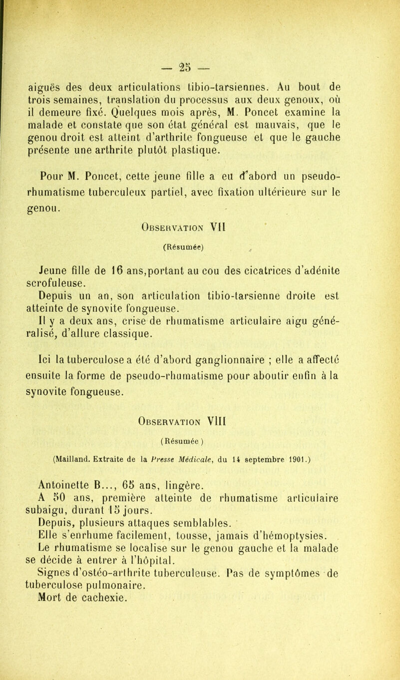 aiguës des deux articulations tibio-tarsiennes. Au bout de trois semaines, translation du processus aux deux genoux, où il demeure fixé. Quelques mois après, M. Poncet examine la malade et constate que son état général est mauvais, que le genou droit est atteint d’arthrite fongueuse et que le gauche présente une arthrite plutôt plastique. Pour M. Poncet, cette jeune fille a eu d^abord un pseudo- rhumatisme tuberculeux partiel, avec fixation ultérieure sur le genou. Observation VII (Résumée) Jeune fille de 16 ans,portant au cou des cicatrices d’adénite scrofuleuse. Depuis un an, son articulation tibio-tarsienne droite est atteinte de synovite fongueuse. Il y a deux ans, crise de rhumatisme articulaire aigu géné- ralisé^ d’allure classique. Ici la tuberculose a été d’abord ganglionnaire ; elle a aiïecté ensuite Informe de pseudo-rhumatisme pour aboutir enfin à la synovite fongueuse. Observation VIII (Résumée ) (Mailland. Extraite de la Presse Médicale, du 14 septembre 1901.) Antoinette B..., 65 ans, lingère. A 50 ans, première atteinte de rhumatisme articulaire subaigu, durant 15 jours. Depuis, plusieurs attaques semblables. ’ Elle s’enrhume facilement, tousse, jamais d’hémoptysies. Le rhumatisme se localise sur le genou gauche et la malade se décide à entrer à l’hôpital. Signes d’ostéo-arthrite tuberculeuse. Pas de symptômes de tuberculose pulmonaire. Mort de cachexie.