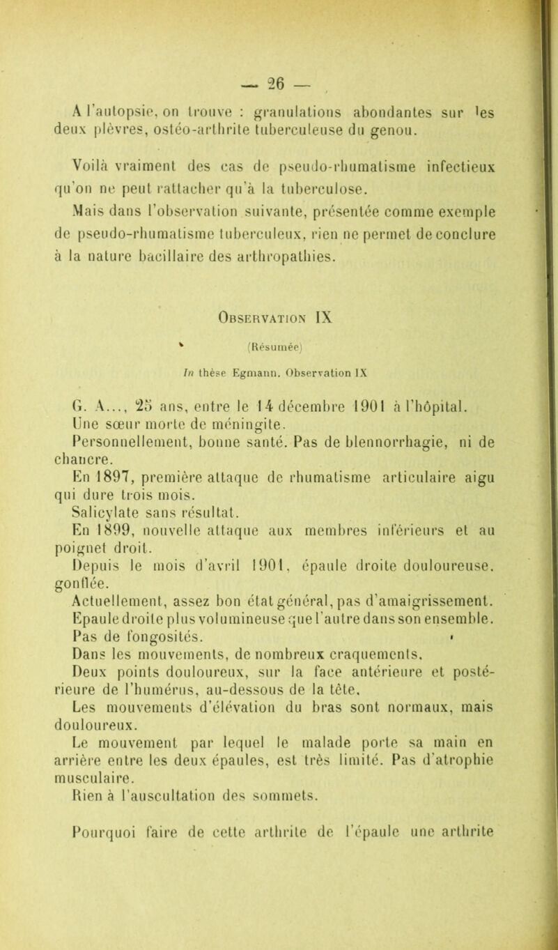 A l’autopsio, on trouve : gramilalions abondantes sur les deux plèvres, ostéo-arthrite tuberculeuse du genou. Voilà vraiment des cas de pseudo-rbuniatisine infectieux qu’on ne peut rattacher qu’à la tuberculose. Mais dans l’observation suivante, présentée comme exemple de pseudo-rhumatisme tuberculeux, rien ne permet de conclure à la nature bacillaire des arthropathies. Observation IX ^ (Résumée) In thèse Egmann. Observation IX G. A..., 25 ans, entre le 14 décembre 1901 à l’hôpital. Une sœur morte de méningite. Personnellement, bonne santé. Pas de blennorrhagie, ni de chancre. Kn 1897, première attaque de rhumatisme articulaire aigu qui dure trois mois. Salicylate sans résultat. En 1899, nouvelle attaque aux membres inférieurs et au poignet droit. Depuis le mois d’avinl 1901, épaule droite douloureuse, gonflée. Actuellement, assez bon état général, pas d’amaigrissement. Epaule droite plus volumineuse que l’autre dans son ensemble. Pas de fongosités. • Dans les mouvements, de nombreux craquements. Deux points douloureux, sur la face antérieure et posté- rieure de l’humérus, au-dessous de la tête. Les mouvements d’élévation du bras sont normaux, mais douloureux. Le mouvement par lequel le malade porte sa main en arrière entre les deux épaules, est très limité. Pas d’atrophie musculaire. Kien à rauscultation des sommets. Pourquoi faire de cette arthrite de l’épaule une arthrite