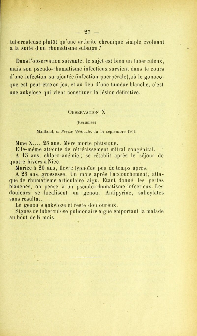 - 2T tuberculeuse plutôt qu’une arthrite chronique simple évoluant à la suite d’un rhumatisme subaigu ? Dans l’observation suivante, le sujet est bien un tuberculeux, mais son pseudo-rhumatisme infectieux survient dans le cours d’une infection surajoutée (infection puerpérale),où le gonoco- que est peut-être en jeu, et au lieu d’une tumeur blanche, c’est une ankylosé qui vient constituer la lésion définitive. « Observation X (Résumée) Mailland, m Presse Médicale, du 14 septembre 1901. MmeX..., 25 ans. Mère morte phtisique. Eile-même atteinte de rétrécissement mitral congénital. * A 15 ans, chloro-anémie ; se rétablit après le séjour de quatre hivers à Nice. Mariée à 20 ans, fièvre typhoïde peu de temps après. A 23 ans, grossesse. Un mois après l’accouchement, atta- que de rhumatisme articulaire aigu. Etant donné les pertes blanches, on pense à un pseudo-rhumatisme infectieux. Les douleurs se localisent au genou. Antipyrine, salicylates sans résultat. Le genou s’ankylose et reste douloureux. Signes de tuberculose pulmonaire aiguë emportant la malade au bout de 8 mois.