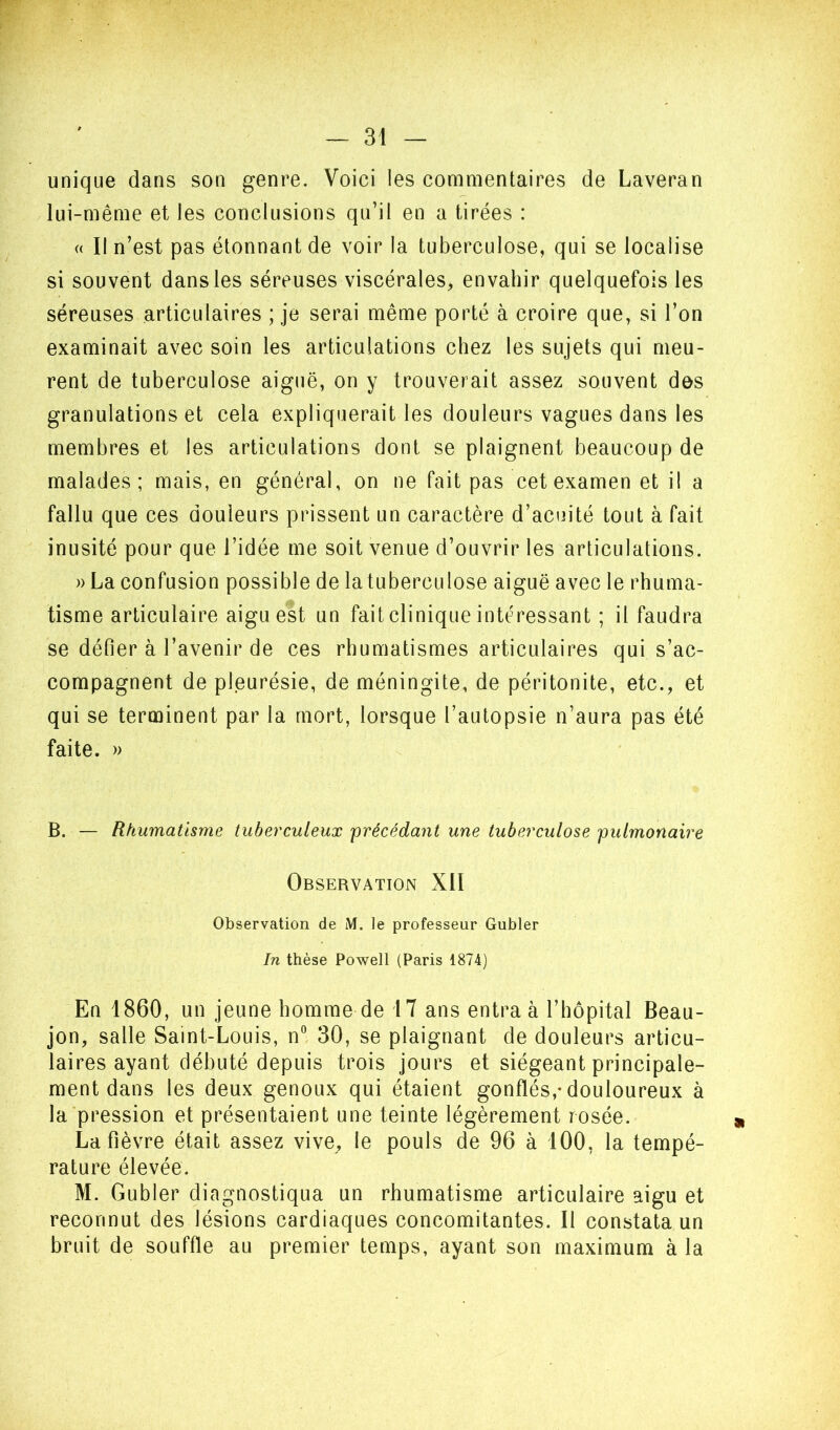 unique dans son genre. Voici les commentaires de Laveran lui-même et les conclusions qu’il en a tirées : (( Il n’est pas étonnant de voir la tuberculose, qui se localise si souvent dans les séreuses viscérales, envahir quelquefois les séreuses articulaires ; je serai même porté à croire que, si l’on examinait avec soin les articulations chez les sujets qui meu- rent de tuberculose aiguë, on y trouverait assez souvent des granulations et cela expliquerait les douleurs vagues dans les membres et les articulations dont se plaignent beaucoup de malades; mais, en général, on ne fait pas cet examen et il a fallu que ces douleurs prissent un caractère d’acuité tout à fait inusité pour que l’idée me soit venue d’ouvrir les articulations. » La confusion possible de latuberculose aiguë avec le rhuma- tisme articulaire aigu est un fait clinique intéressant ; il faudra se défier à l’avenir de ces rhumatismes articulaires qui s’ac- compagnent de pleurésie, de méningite, de péritonite, etc., et qui se terminent par la mort, lorsque l’autopsie n’aura pas été faite. » B. — Rhumatisme tuberculeux frécédant une tuberculose pulmonaire Observation XII Observation de M. le professeur Gubler In thèse Powell (Paris 1874) En 1860, un jeune homme de 17 ans entra à l’hôpital Beau- jon, salle Saint-Louis, n° 30, se plaignant de douleurs articu- laires ayant débuté depuis trois jours et siégeant principale- ment dans les deux genoux qui étaient gonflés,-douloureux à la'pression et présentaient une teinte légèrement rosée. La fièvre était assez vive, le pouls de 96 à 100, la tempé- rature élevée. M. Gubler diagnostiqua un rhumatisme articulaire aigu et reconnut des lésions cardiaques concomitantes. Il constata un bruit de souffle au premier temps, ayant son maximum à la