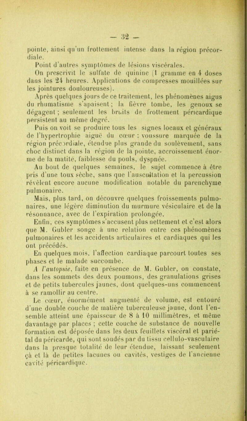 - 8^2 - pointe, ainsi qu’un frottement intense dans la région précor- diale. Point d’aulres symptômes de lésions viscérales. On prescrivit le sulfate de quinine (1 gramme en 4 doses dans les heures. Applications décompresses mouillées sur les jointures douloureuses). Après quelques jours de ce traitement, les phénomènes aigus du rhumatisme s’apaisent; hi fièvre tombe, les genoux se dégagent ; seulement les hri.its de frottement péricardique persistent au même degi'é. Puis on voit se produire tous les signes locaux et généraux de l’hypertrophie aiguë du cœur : voussure marquée de la région préordiale, étendue plus grande du soulèvement, sans choc distinct dans la région de la pointe, accroissement énor- me de la matité, faiblesse du pouls, dyspnée. Au bout de quelques semaines, le sujet commence à être pris d’une toux sèche, sans que rauscuUation et la percussion révèlent encore aucune modification notable du parenchyme pulmonaire. Mais, plus tard, on découvre quelques froissements pulmo- naires, une légère diminution du murmure vésiculaire et de la résonnance, avec de l’expiration prolongée. Enfin, ces symptômes s’accusent plus nettement et c’est alors que M. Gubler songe à une relation entre ces phénomènes pulmonaires et les accidents articulaires et cardiaques qui les ont précédés. En quelques mois, l’affection cardiaque parcourt toutes ses phases et le malade succombe. A raiitopsie, faite en présence de M. Gubler, on constate, dans les sommets des deux poumons, des granulations grises et de petits tubercules jaunes, dont quelques-uns commencent à se ramollir au centre. Le cœur, énormément augmenté de volume, est entouré d’une double couche de matière tuberculeuse jaune, dont l’en- semble atteint une épaisseur de 8 à 10 millimètres, et même davantage par places ; cette couche de substance de nouvelle formation est déposée dans les deux feuillets viscéral et parié- tal du péricarde, qui sont soudés |)ar du tissu cellulp-vasculaire dans la presque totalité de leur étendue, laissant seulement gà et là de [)ctites lacunes ou cavités, vestiges de rancienne cavité péricai'diquc.