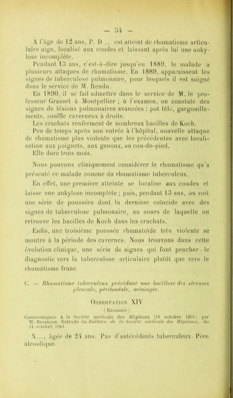 A l’Age de 1:2 ans, I\ IJ .. eslaUeint de rliiimatisme articu- laire aigu, localisé aux coudes et laissant après lui une anky- losé incomplète. Pendant 13 ans, c’est-à-dire jusqu’en 1889, le malade a plusieui’s attaques de rhumatisme. Kn 1889, apparaissent les signes de tuberculose pulmonaire, pour lesquels il est soigné dans le service de M. Uendu. Eu 1890, il se fait admettre dans le service de M. le pro- fesseur Grasset à Montpellier ; à l’examen, on constate des signes de lésions pulmonaires avancées : pot fêlé, gargouille- ments, souflle caverneux à droite. l.es crachats renferment de nombreux bacilles de Koch. Peu de temps api‘ès son entrée à l’bôpilal, nouvelle attaque de rhumatisme plus violente que les précédentes avec locali- sation aux poignets, aux genoux, au cou-de-pied. Elle dure trois mois. Nous pouvons cliniquement considérer le rhumatisme qu’a présenté ce malade comme du rhumatisme tuberculeux. Eu ellet, une première atteinte se localise aux coudes et laisse une ankylosé incomplète; puis, pendant 13 ans, on voit une série de poussées dont la deniière coïncide avec des signes de tuberculose pulmonaire, au cours de laquelle on retrouve les bacilles de Koch dans les crachats. Euliu, une troisième poussée rhumatoïde très violente se montre à la période des cavernes. Nous trouvons dans cette évolution clinique, une série désignés qui fout pencher. le. diagnostic vers la tuberculose articulaire plutôt que vers le l'humatisme franc. C. — Hhumalisme tuberculeux précédant une bacillose des séreuses pleurale^ péritonéale^ méningée. OnSERVATIO.N XIV ( Hésiiinée ) Cüinmiin'ujuée à la Socif^té médicale des Hôpitaux (IS octobre 1901), par M. liezançon. Extraite du liultethi de ta Société médicale des llôpiluuj^ du octobre lOul. X..., At{ée de 2'r ans. Pas d'autécédeuts tuberculeux. Père O alcoornjue.